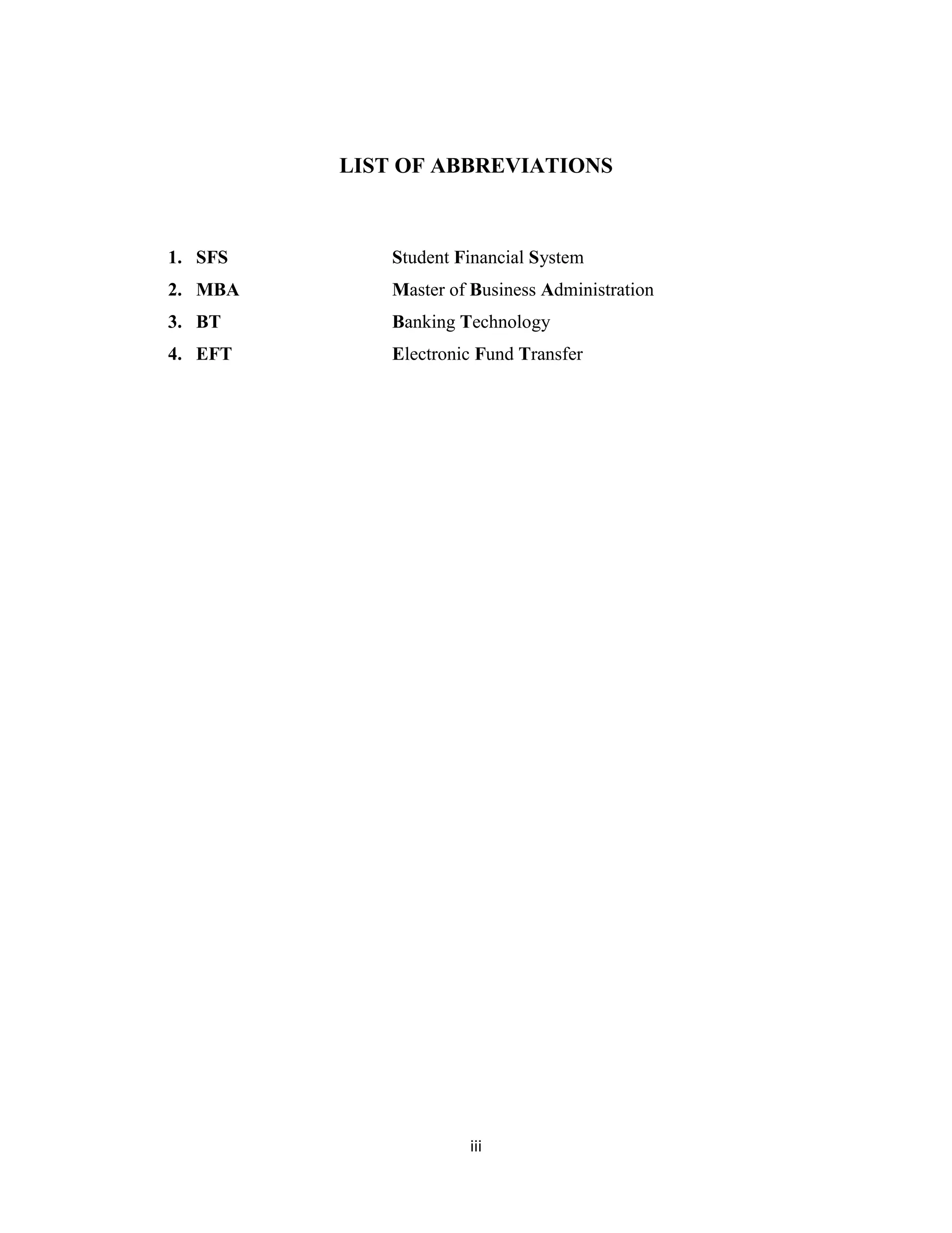 iii
LIST OF ABBREVIATIONS
1. SFS Student Financial System
2. MBA Master of Business Administration
3. BT Banking Technology
4. EFT Electronic Fund Transfer
 