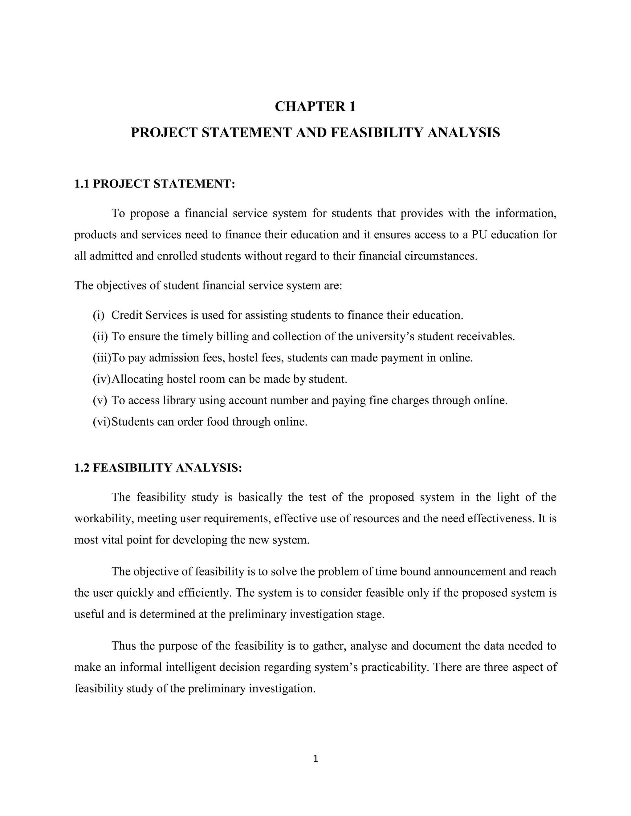 1
CHAPTER 1
PROJECT STATEMENT AND FEASIBILITY ANALYSIS
1.1 PROJECT STATEMENT:
To propose a financial service system for students that provides with the information,
products and services need to finance their education and it ensures access to a PU education for
all admitted and enrolled students without regard to their financial circumstances.
The objectives of student financial service system are:
(i) Credit Services is used for assisting students to finance their education.
(ii) To ensure the timely billing and collection of the university’s student receivables.
(iii)To pay admission fees, hostel fees, students can made payment in online.
(iv)Allocating hostel room can be made by student.
(v) To access library using account number and paying fine charges through online.
(vi)Students can order food through online.
1.2 FEASIBILITY ANALYSIS:
The feasibility study is basically the test of the proposed system in the light of the
workability, meeting user requirements, effective use of resources and the need effectiveness. It is
most vital point for developing the new system.
The objective of feasibility is to solve the problem of time bound announcement and reach
the user quickly and efficiently. The system is to consider feasible only if the proposed system is
useful and is determined at the preliminary investigation stage.
Thus the purpose of the feasibility is to gather, analyse and document the data needed to
make an informal intelligent decision regarding system’s practicability. There are three aspect of
feasibility study of the preliminary investigation.
 