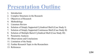 1/64
Presentation Outline
1. Introduction
2. Complex Structures in the Research
3. Objectives of Research
4. Methodology
5. Literature Review
6. Solution of Simply Supported Cylindrical Shell (Case Study I)
7. Solution of Simply Supported Continuous Shell (Case Study II)
8. Solution of Multiple Barrel Cylindrical Shell (Case Study III)
9. Parametric Analysis
10. Observations and Conclusions
11. Limitation of the Study
12. Further Research Topic to the Researchers
13. References
 