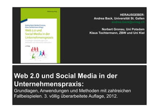 11
Web 2.0 und Social Media in der
Unternehmenspraxis:
Grundlagen, Anwendungen und Methoden mit zahlreichen
Fallbeispielen. 3. völlig überarbeitete Auflage, 2012.
HERAUSGEBER:
Andrea Back, Universität St. Gallen
andrea.back@unisg.ch
Norbert Gronau, Uni Potsdam
Klaus Tochtermann, ZBW und Uni Kiel
 