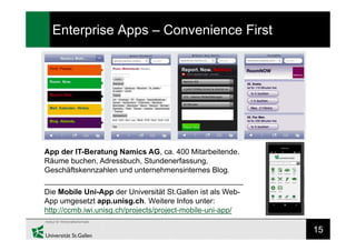 15
Enterprise Apps – Convenience First
App der IT-Beratung Namics AG, ca. 400 Mitarbeitende.
Räume buchen, Adressbuch, Stundenerfassung,
Geschäftskennzahlen und unternehmensinternes Blog.
_______________________________________________
Die Mobile Uni-App der Universität St.Gallen ist als Web-
App umgesetzt app.unisg.ch. Weitere Infos unter:
http://ccmb.iwi.unisg.ch/projects/project-mobile-uni-app/
 