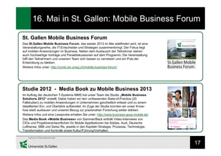 17
16. Mai in St. Gallen: Mobile Business Forum
St. Gallen Mobile Business Forum
Das St.Gallen Mobile Business Forum, das wieder 2013 im Mai stattfinden wird, ist eine
Veranstaltungsreihe, die IT-Entscheider und Strategen zusammenbringt. Der Fokus liegt
auf mobilen Anwendungen im Business. Neben dem Austausch der Teilnehmer stehen
auch hochwertige Vorträge und Paneldiskussionen auf dem Programm. Die Veranstaltung
hilft den Teilnehmern und unserem Team sich besser zu vernetzen und am Puls der
Entwicklung zu bleiben.
Weitere Infos unter: http://ccmb.iwi.unisg.ch/mobile-business-forum/
Studie 2012 - Media Book zu Mobile Business 2013
Im Auftrag der deutschen T-Systems MMS hat unser Team die Studie „Mobile Business
Solutions 2012“ erstellt. Dabei haben wir den umfassenden State-of-Practice (20
Fallstudien) zu mobilen Anwendungen in Unternehmen ganzheitlich erfasst und zu einem
detaillierten Ein- und Überblick aufbereitet. Im Zuge der Studie konnten wir unser Know-
how stark ausbauen und unseren Bezug zur praxisnahen Forschung weiter stärken.
Weitere Infos und eine Leseprobe erhalten Sie unter: http://www.business-goes-mobile.de/
Das Media Book «Mobile Business» von Sammer/Back enthält Video-Interviews von
CIOs und Projektverantwortlichen für Mobile Applikationen bei Adidas, Audi, Deutsche
Lufthansa, SBB und Swiss Re, jeweils in den Kapiteln Strategie, Prozesse, Technologie,
Transformation und Kontrolle sowie Kultur/Führung/Verhalten.
 