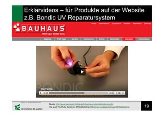 19
Erklärvideos – für Produkte auf der Website
z.B. Bondic UV Reparatursystem
Quelle: http://www.bauhaus.info/interaktiv/bauhaus-tv/produktvideo-bondic/
Vgl. auch YoutTube-Kanal von SFSuMarketing: http://www.youtube.com/user/SFSuMarketing
 