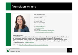 28
Vernetzen wir uns
Prof. Dr. Andrea Back
ist seit 1994 Professorin für Betriebswirtschaftslehre mit besonderer Berücksichtigung der Wirtschaftsinformatik an
der Universität St. Gallen und Direktorin des Instituts für Wirtschaftsinformatik IWI-HSG. Sie leitet die
Forschungsbereiche Learning Center und das Competence Network Business 2.0 und Mobile Business. Sie ist
Mitherausgeberin des Buchs Web 2.0 und Social Media in der Unternehmenspraxis (3. Auflage) und der Enterprise-
2.0-Fallstudienplattform www.e20cases.org.
Weitere Info: http://www.business20experts.iwi.unisg.ch/mehr-uber-mich/
Prof. Dr. Andrea Back
Institut für Wirtschaftsinformatik
Universität St Gallen
Müller Friedberg Strasse 8
CH - 9000 St. Gallen
Phone: +41 (0)71 224 2579
Fax: +41 (0)71 224 2716
Mail: andrea.back@unisg.ch
Blog: www.business20.ch
Twitter: @aback
Slideshare: http://www.slideshare.net/andreakback
Xing: https://www.xing.com/profile/Andrea_Back
 
