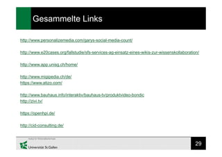 29
Gesammelte Links
http://www.personalizemedia.com/garys-social-media-count/
http://www.e20cases.org/fallstudie/sfs-services-ag-einsatz-eines-wikis-zur-wissenskollaboration/
http://www.app.unisg.ch/home/
http://www.migipedia.ch/de/
https://www.atizo.com/
http://www.bauhaus.info/interaktiv/bauhaus-tv/produktvideo-bondic
http://zivi.tv/
https://openhpi.de/
http://cid-consulting.de/
 