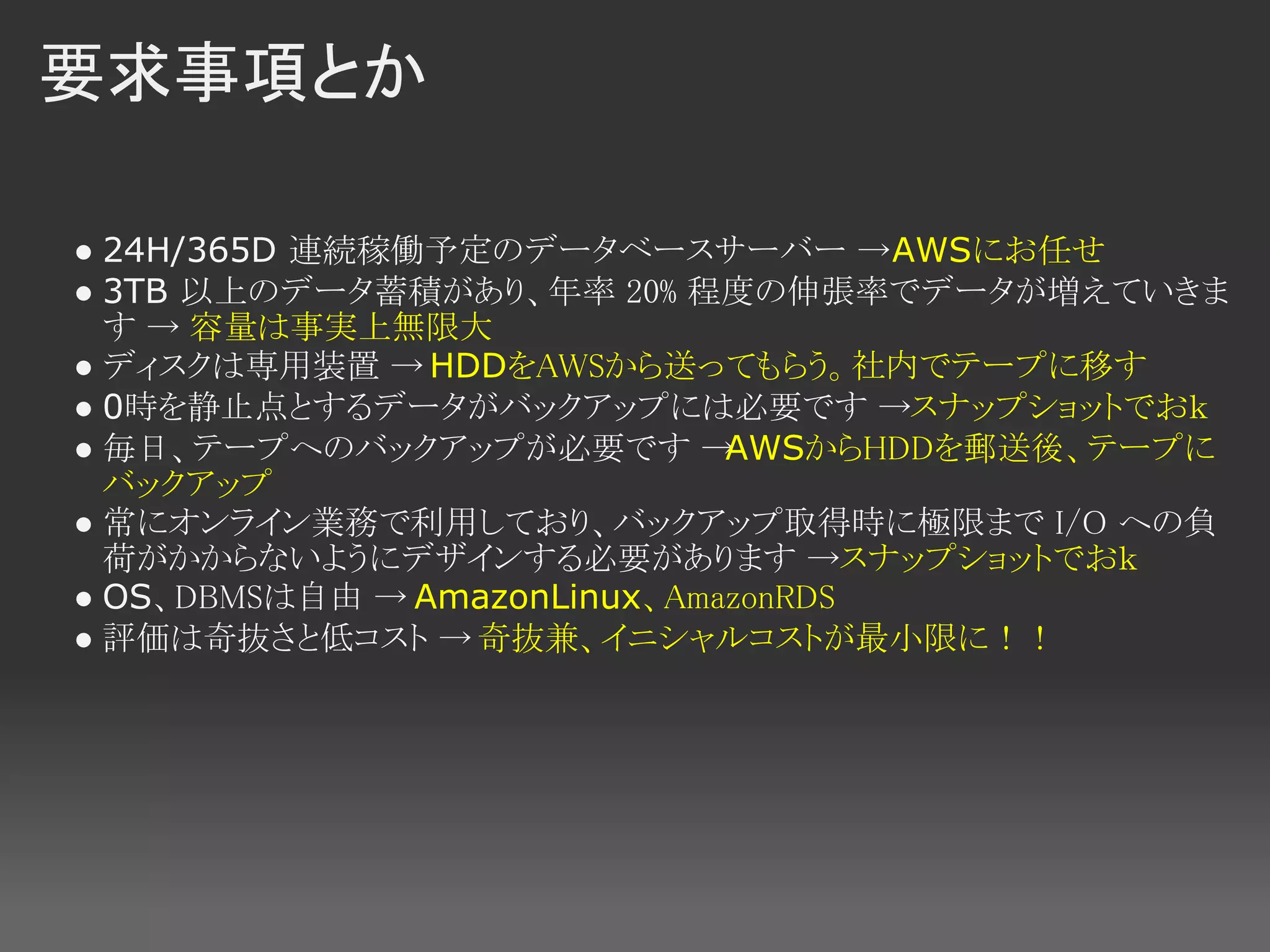 要求事項とか

● 24H/365D 連続稼働予定のデータベースサーバー →AWSにお任せ
● 3TB 以上のデータ蓄積があり、年率 20% 程度の伸張率でデータが増えていきま
  す → 容量は事実上無限大
● ディスクは専用装置 → HDDをAWSから送ってもらう。社内でテープに移す
● 0時を静止点とするデータがバックアップには必要です →スナップショットでおｋ
● 毎日、テープへのバックアップが必要です →       AWSからHDDを郵送後、テープに
  バックアップ
● 常にオンライン業務で利用しており、バックアップ取得時に極限まで I/O への負
  荷がかからないようにデザインする必要があります →スナップショットでおｋ
● OS、DBMSは自由 → AmazonLinux、AmazonRDS
● 評価は奇抜さと低コスト → 奇抜兼、イニシャルコストが最小限に！！
 