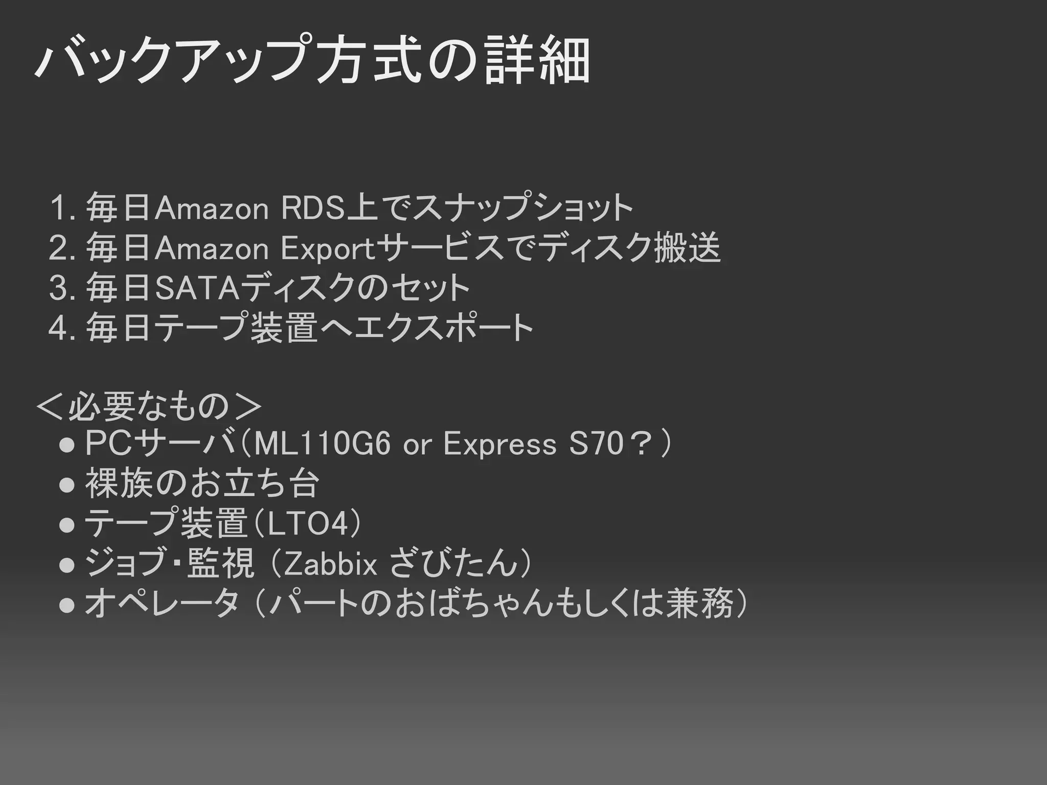 バックアップ方式の詳細

1. 毎日Amazon RDS上でスナップショット
2. 毎日Amazon Exportサービスでディスク搬送
3. 毎日SATAディスクのセット
4. 毎日テープ装置へエクスポート

＜必要なもの＞
 ● PCサーバ（ML110G6 or Express S70？）
 ● 裸族のお立ち台
 ● テープ装置（LTO4）
 ● ジョブ・監視 （Zabbix ざびたん）
 ● オペレータ （パートのおばちゃんもしくは兼務）
 