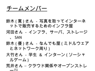 チームメンバー 鈴木 ( 寛 ) さん  -  写真を取ってインターネットで販売するためのインフラ屋 河田さん  -  インフラ、サーバ、ストレージ、 SAN 鈴木 ( 優 ) さん  -  なんでも屋 ( ミドルウェアとネットワーク周り ) 大竹さん  -  学生  &  インターン ( ソーシャルゲーム ) 荒井さん – クラウド関係やオープンストレージ 