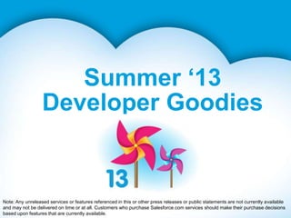 Summer ‘13
Developer Goodies
Note: Any unreleased services or features referenced in this or other press releases or public statements are not currently available
and may not be delivered on time or at all. Customers who purchase Salesforce.com services should make their purchase decisions
based upon features that are currently available.
 