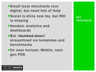 ¡ Small local merchants love
digital, but need lots of help
¡ Social is shiny new toy, but ROI
is missing
¡ Needed: analytics and
dashboards
¡ But “dumbed down”
streamlined via templates and
benchmarks
¡ On near horizon: Mobile, next-
gen POS
KEY
TAKEAWAYS
 