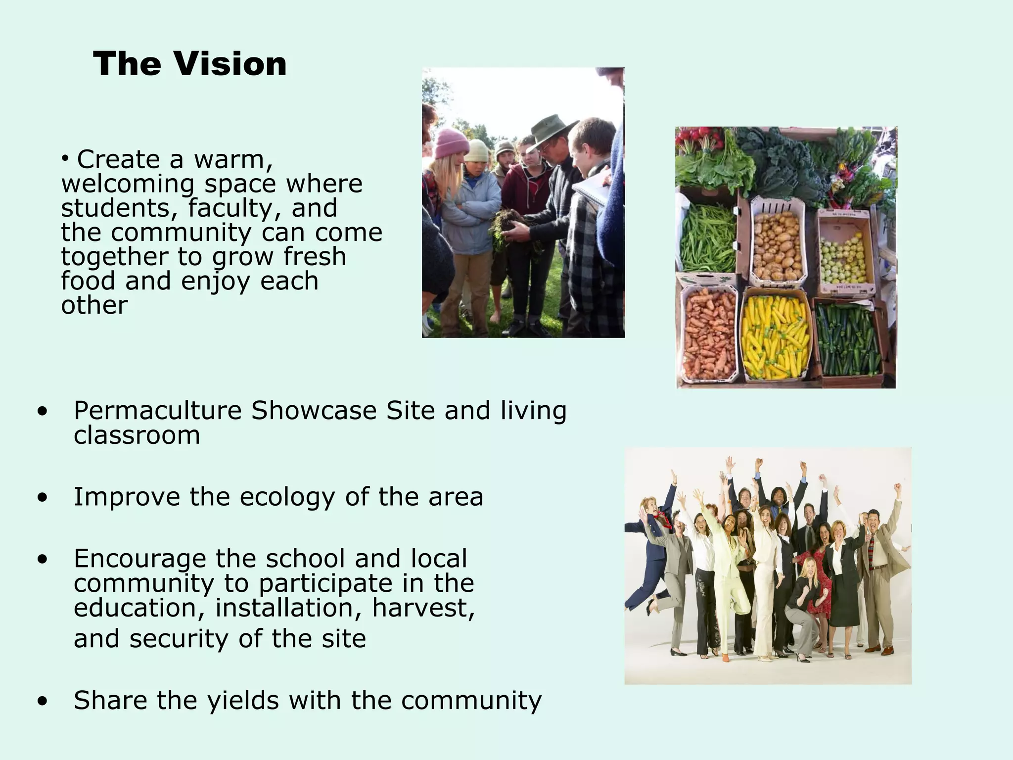 The Vision Permaculture Showcase Site and living classroom Improve the ecology of the area Encourage the school and local community to participate in the education, installation, harvest,  and security of the site  Share the yields with the community Create a warm, welcoming space where students, faculty, and the community can come together to grow fresh food and enjoy each other 