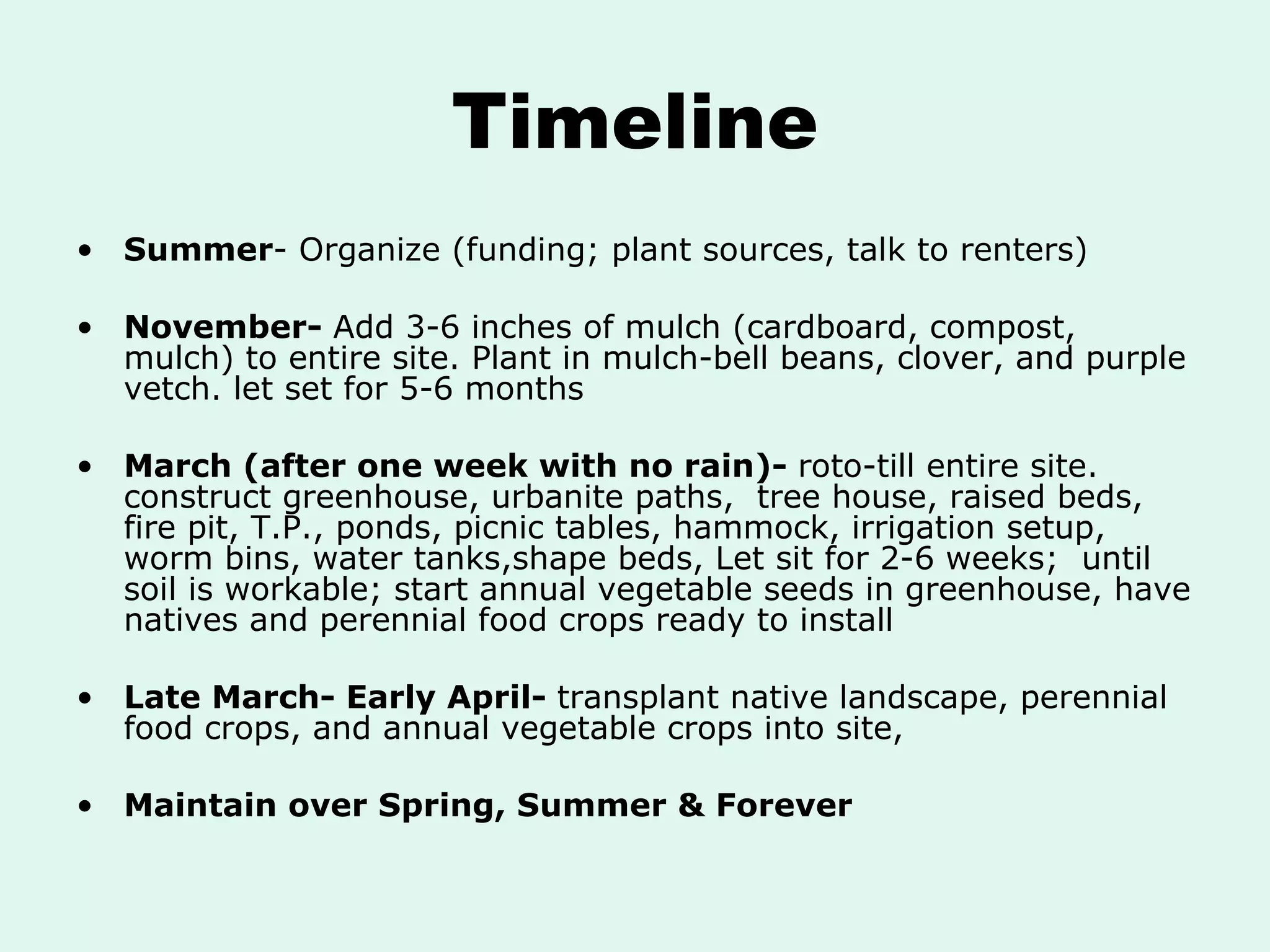 Timeline Summer - Organize (funding; plant sources, talk to renters) November-  Add 3-6 inches of mulch (cardboard, compost, mulch) to entire site. Plant in mulch-bell beans, clover, and purple vetch. let set for 5-6 months March (after one week with no rain)-  roto-till entire site. construct greenhouse, urbanite paths,  tree house, raised beds, fire pit, T.P., ponds, picnic tables, hammock, irrigation setup, worm bins, water tanks,shape beds, Let sit for 2-6 weeks;  until soil is workable; start annual vegetable seeds in greenhouse, have natives and perennial food crops ready to install Late March- Early April-  transplant native landscape, perennial food crops, and annual vegetable crops into site, Maintain over Spring, Summer & Forever   