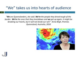 “We” takes us into hearts of audience
12


      “We are Queenslanders, she said. We’re the people they breed tough of the
     border. We’re the ones that they knockdown and we get up again. It might be
        breaking our hearts, but it will not break our will.” Anna Bligh, Premier,
                              Queensland, Australia, 2010
 