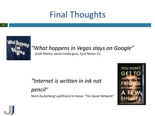 Final Thoughts
17




     “What happens in Vegas stays on Google”
       Scott Monty, social media guru, Ford Motor Co




     “Internet is written in ink not
     pencil”
     Mark Zuckerberg’s girlfriend in movie “The Social Network”
 