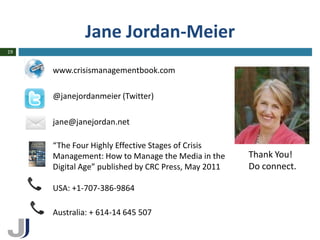 Jane Jordan-Meier
19


     www.crisismanagementbook.com

     @janejordanmeier (Twitter)

     jane@janejordan.net

     “The Four Highly Effective Stages of Crisis
     Management: How to Manage the Media in the      Thank You!
     Digital Age” published by CRC Press, May 2011   Do connect.

     USA: +1-707-386-9864

     Australia: + 614-14 645 507
 