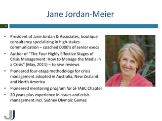 Jane Jordan-Meier
2



• President of Jane Jordan & Associates, boutique
  consultancy specializing in high-stakes
  communication – coached 0000’s of senior execs
• Author of “The Four Highly Effective Stages of
  Crisis Management: How to Manage the Media in
  a Crisis” (May, 2011) – to rave reviews
• Pioneered four-stage methodology for crisis
  management adopted in Australia, New Zealand
  and North America
• Pioneered mentoring program for SF IABC Chapter
• 20 years plus experience in issues and crisis
  management incl. Sydney Olympic Games
 