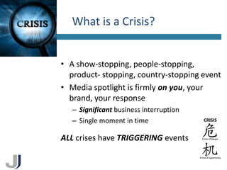 What is a Crisis?
4




    • A show-stopping, people-stopping,
      product- stopping, country-stopping event
    • Media spotlight is firmly on you, your
      brand, your response
       – Significant business interruption
       – Single moment in time

    ALL crises have TRIGGERING events
 