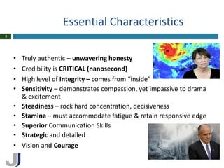 Essential Characteristics
9




    •   Truly authentic – unwavering honesty
    •   Credibility is CRITICAL (nanosecond)
    •   High level of Integrity – comes from “inside”
    •   Sensitivity – demonstrates compassion, yet impassive to drama
        & excitement
    •   Steadiness – rock hard concentration, decisiveness
    •   Stamina – must accommodate fatigue & retain responsive edge
    •   Superior Communication Skills
    •   Strategic and detailed
    •   Vision and Courage
 