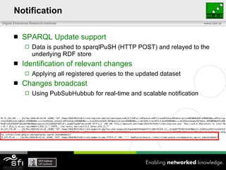 Notification <ul><li>SPARQL Update support </li></ul><ul><ul><li>Data is pushed to sparqlPuSH (HTTP POST) and relayed to t...