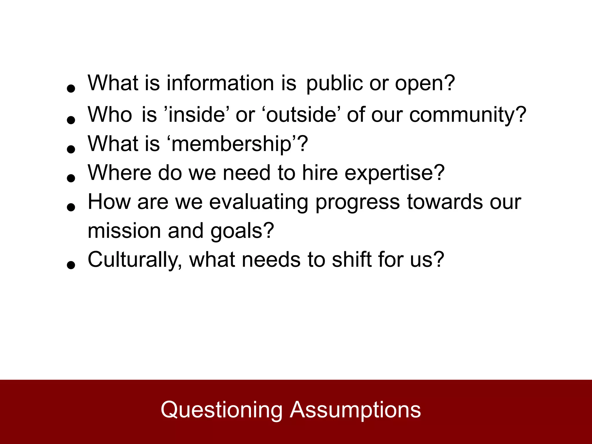 •   What is information is public or open?
•   Who is ’inside’ or ‘outside’ of our community?
•   What is ‘membership’?
•   Where do we need to hire expertise?
•   How are we evaluating progress towards our
    mission and goals?
•   Culturally, what needs to shift for us?




           Questioning Assumptions
 