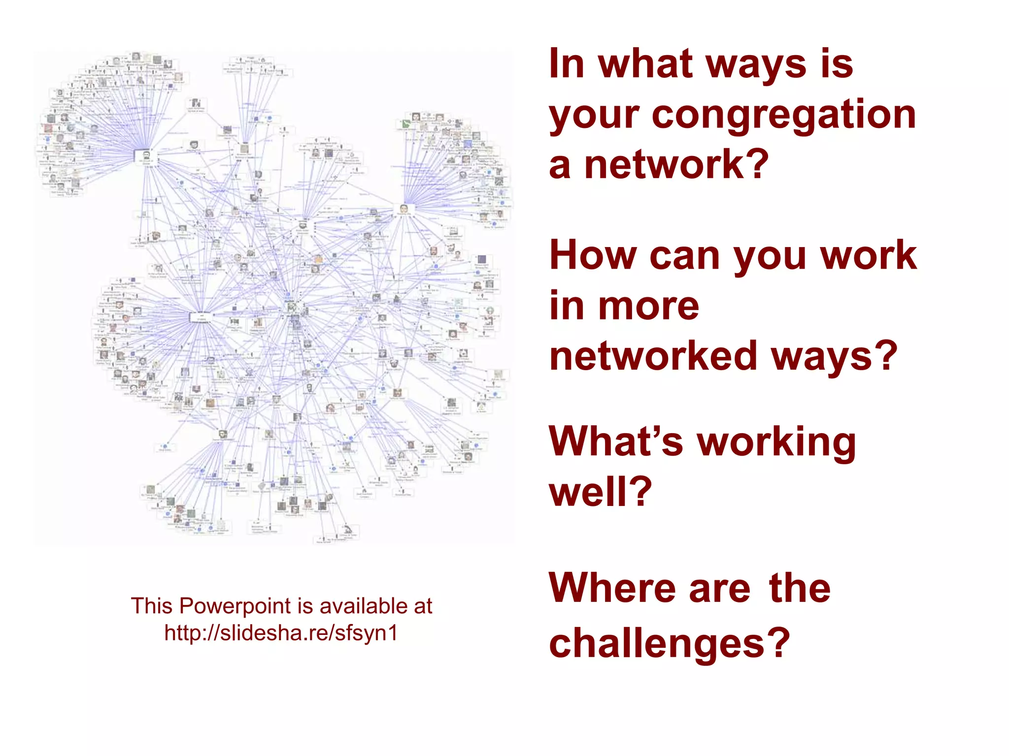 In what ways is
                                  your congregation
                                  a network?

                                  How can you work
                                  in more
                                  networked ways?

                                  What’s working
                                  well?

This Powerpoint is available at
                                  Where are the
   http://slidesha.re/sfsyn1
                                  challenges?
 