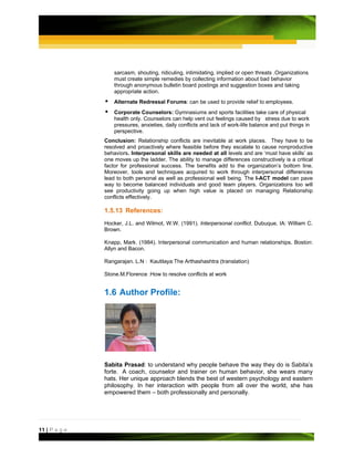 sarcasm, shouting, ridiculing, intimidating, implied or open threats .Organizations
                   must create simple remedies by collecting information about bad behavior
                   through anonymous bulletin board postings and suggestion boxes and taking
                   appropriate action.
                   Alternate Redressal Forums: can be used to provide relief to employees.
                   Corporate Counselors: Gymnasiums and sports facilities take care of physical
                   health only. Counselors can help vent out feelings caused by stress due to work
                   pressures, anxieties, daily conflicts and lack of work-life balance and put things in
                   perspective.
               Conclusion: Relationship conflicts are inevitable at work places. They have to be
               resolved and proactively where feasible before they escalate to cause nonproductive
               behaviors. Interpersonal skills are needed at all levels and are ‘must have skills’ as
               one moves up the ladder. The ability to manage differences constructively is a critical
               factor for professional success. The benefits add to the organization’s bottom line.
               Moreover, tools and techniques acquired to work through interpersonal differences
               lead to both personal as well as professional well being. The I-ACT model can pave
               way to become balanced individuals and good team players. Organizations too will
               see productivity going up when high value is placed on managing Relationship
               conflicts effectively.

               1.5.13 References:
               Hocker, J.L. and Wilmot, W.W. (1991). Interpersonal conflict. Dubuque, IA: William C.
               Brown.

               Knapp, Mark. (1984). Interpersonal communication and human relationships. Boston:
               Allyn and Bacon.

               Rangarajan. L.N : Kautilaya:The Arthashashtra (translation)

               Stone.M.Florence :How to resolve conflicts at work


               1.6 Author Profile:




               Sabita Prasad: to understand why people behave the way they do is Sabita’s
               forte. A coach, counselor and trainer on human behavior, she wears many
               hats. Her unique approach blends the best of western psychology and eastern
               philosophy. In her interaction with people from all over the world, she has
               empowered them – both professionally and personally.




11 | P a g e
 