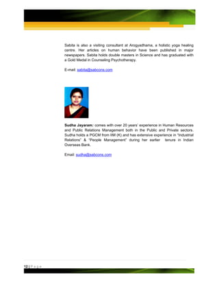 Sabita is also a visiting consultant at Arogyadhama, a holistic yoga healing
               centre. Her articles on human behavior have been published in major
               newspapers. Sabita holds double masters in Science and has graduated with
               a Gold Medal in Counseling Psychotherapy.

               E-mail: sabita@sabcons.com




               Sudha Jayaram: comes with over 20 years’ experience in Human Resources
               and Public Relations Management both in the Public and Private sectors.
               Sudha holds a PGCM from IIM (K) and has extensive experience in “Industrial
               Relations” & “People Management” during her earlier tenure in Indian
               Overseas Bank.

               Email: sudha@sabcons.com




12 | P a g e
 