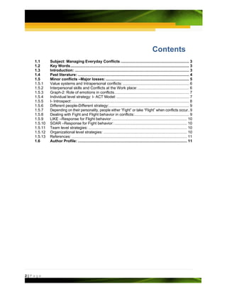 Contents
   1.1      Subject: Managing Everyday Conflicts ................................................................ 3
   1.2      Key Words ............................................................................................................... 3
   1.3      Introduction: ........................................................................................................... 3
   1.4      Past literature: ........................................................................................................ 4
   1.5      Minor conflicts –Major losses: .............................................................................. 5
   1.5.1    Value systems and Intrapersonal conflicts: .............................................................. 6
   1.5.2    Interpersonal skills and Conflicts at the Work place: ................................................ 6
   1.5.3    Graph-2: Role of emotions in conflicts ...................................................................... 7
   1.5.4    Individual level strategy: I- ACT Model: .................................................................... 7
   1.5.5    I- Introspect: .............................................................................................................. 8
   1.5.6    Different people-Different strategy: ........................................................................... 9
   1.5.7    Depending on their personality, people either “Fight” or take “Flight” when conflicts occur.. 9
   1.5.8    Dealing with Fight and Flight behavior in conflicts: ................................................... 9
   1.5.9    LIKE –Response for Flight behavior: ...................................................................... 10
   1.5.10   SOAR –Response for Fight behavior: .................................................................... 10
   1.5.11   Team level strategies: ............................................................................................ 10
   1.5.12   Organizational level strategies: .............................................................................. 10
   1.5.13   References: ............................................................................................................ 11
   1.6      Author Profile: ...................................................................................................... 11




2|Page
 