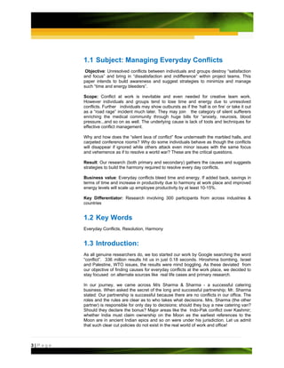 1.1 Subject: Managing Everyday Conflicts
          Objective: Unresolved conflicts between individuals and groups destroy “satisfaction
         and focus” and bring in “dissatisfaction and indifference” within project teams. This
         paper intends to build awareness and suggest strategies to minimize and manage
         such “time and energy bleeders”.

         Scope: Conflict at work is inevitable and even needed for creative team work.
         However individuals and groups tend to lose time and energy due to unresolved
         conflicts. Further individuals may show outbursts as if the ‘hall is on fire’ or take it out
         as a “road rage” incident much later. They may join the category of silent sufferers
         enriching the medical community through huge bills for “anxiety, neurosis, blood
         pressure...and so on as well. The underlying cause is lack of tools and techniques for
         effective conflict management.

         Why and how does the “silent lava of conflict” flow underneath the marbled halls, and
         carpeted conference rooms? Why do some individuals behave as though the conflicts
         will disappear if ignored while others attack even minor issues with the same focus
         and vehemence as if to resolve a world war? These are the critical questions.

         Result: Our research (both primary and secondary) gathers the causes and suggests
         strategies to build the harmony required to resolve every day conflicts.

         Business value: Everyday conflicts bleed time and energy. If added back, savings in
         terms of time and increase in productivity due to harmony at work place and improved
         energy levels will scale up employee productivity by at least 10-15%.

         Key Differentiator: Research involving 300 participants from across industries &
         countries


         1.2 Key Words
         Everyday Conflicts, Resolution, Harmony


         1.3 Introduction:
         As all genuine researchers do, we too started our work by Google searching the word
         “conflict”. 336 million results hit us in just 0.18 seconds. Hiroshima bombing, Israel
         and Palestine, WTO issues, the results were mind boggling. As these deviated from
         our objective of finding causes for everyday conflicts at the work place, we decided to
         stay focused on alternate sources like real life cases and primary research.

         In our journey, we came across M/s Sharma & Sharma - a successful catering
         business. When asked the secret of the long and successful partnership; Mr. Sharma
         stated: Our partnership is successful because there are no conflicts in our office. The
         roles and the rules are clear as to who takes what decisions. Mrs. Sharma (the other
         partner) is responsible for only day to decisions; should they buy a new catering van?
         Should they declare the bonus? Major areas like the Indo-Pak conflict over Kashmir;
         whether India must claim ownership on the Moon as the earliest references to the
         Moon are in ancient Indian epics and so on were under his jurisdiction. Let us admit
         that such clear cut policies do not exist in the real world of work and office!



3|Page
 