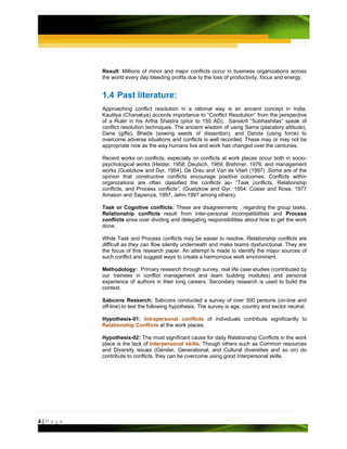 Result: Millions of minor and major conflicts occur in business organizations across
         the world every day bleeding profits due to the loss of productivity, focus and energy.


         1.4 Past literature:
         Approaching conflict resolution in a rational way is an ancient concept in India.
         Kautilya (Chanakya) accords importance to “Conflict Resolution” from the perspective
         of a Ruler in his Artha Shastra (prior to 150 AD). Sanskrit “Subhashitas” speak of
         conflict resolution techniques. The ancient wisdom of using Sama (placatory attitude),
         Dana (gifts), Bheda (sowing seeds of dissention), and Danda (using force) to
         overcome adverse situations and conflicts is well recorded. These may or may not be
         appropriate now as the way humans live and work has changed over the centuries.

         Recent works on conflicts, especially on conflicts at work places occur both in socio-
         psychological works (Heider, 1958; Deutsch, 1969; Brehmer, 1976; and management
         works (Guetzkow and Gyr, 1954). De Dreu and Van de Vliert (1997) .Some are of the
         opinion that constructive conflicts encourage positive outcomes. Conflicts within
         organizations are often classified the conflicts as- “Task conflicts, Relationship
         conflicts, and Process conflicts”, (Guetzkow and Gyr, 1954: Cosier and Rose, 1977
         Amason and Sapienza, 1997, Jehn-1997 among others).

         Task or Cognitive conflicts: These are disagreements regarding the group tasks;
         Relationship conflicts result from inter-personal incompatibilities and Process
         conflicts arise over dividing and delegating responsibilities about how to get the work
         done.

         While Task and Process conflicts may be easier to resolve, Relationship conflicts are
         difficult as they can flow silently underneath and make teams dysfunctional. They are
         the focus of this research paper. An attempt is made to identify the major sources of
         such conflict and suggest ways to create a harmonious work environment.

         Methodology: Primary research through survey, real life case studies (contributed by
         our trainees in conflict management and team building modules) and personal
         experience of authors in their long careers. Secondary research is used to build the
         context.

         Sabcons Research: Sabcons conducted a survey of over 300 persons (on-line and
         off-line) to test the following hypothesis. The survey is age, country and sector neutral.

         Hypothesis-01: Intrapersonal conflicts of individuals contribute significantly to
         Relationship Conflicts at the work places.

         Hypothesis-02: The most significant cause for daily Relationship Conflicts in the work
         place is the lack of Interpersonal skills. Though others such as Common resources
         and Diversity issues (Gender, Generational, and Cultural diversities and so on) do
         contribute to conflicts, they can be overcome using good Interpersonal skills.




4|Page
 