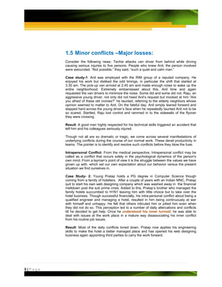 1.5 Minor conflicts –Major losses:
         Consider the following news: Techie attacks van driver from behind while driving
         causing serious injuries to five persons. People who knew Anil, the person involved
         were astounded. “Not possible,” they said, “such a quiet and calm man.”

         Case study-1: Anil was employed with the RIM group of a reputed company. He
         enjoyed his work but disliked the odd timings, in particular the shift that started at
         3.30 am. The pick-up van arrived at 2.45 am and made enough noise to wake up the
         entire neighborhood. Extremely embarrassed about this, Anil time and again
         requested the van drivers to minimize the noise. Some did and some did not. Raju, an
         aggressive young driver, not only did not heed Anil’s request but mocked at him “Are
         you afraid of these old cronies?” he taunted, referring to the elderly neighbors whose
         opinion seemed to matter to Anil. On the fateful day, Anil simply leaned forward and
         slapped hard across the young driver’s face when he repeatedly taunted Anil not to be
         so scared. Startled, Raju lost control and rammed in to the sidewalls of the flyover
         they were crossing.

         Result: A good man highly respected for his technical skills triggered an accident that
         left him and his colleagues seriously injured.

         Though not all are so dramatic or tragic, we come across several manifestations of
         underlying conflicts during the course of our normal work. These derail productivity in
         teams. The pointer is to identify and resolve such conflicts before they blow the fuse.

         Intrapersonal Conflict: From the medical perspective, Intrapersonal conflict may be
         called as a conflict that occurs solely in the psychological dynamics of the person's
         own mind. From a layman’s point of view it is the struggle between the values we have
         grown up with, which set our own expectation about our behavior versus the present
         situation we find ourselves in.

         Case Study- 2: Young Pratap holds a PG degree in Computer Science though
         coming from a family of hoteliers. After a couple of years with an Indian MNC, Pratap
         quit to start his own web designing company which was washed away in the financial
         meltdown post the sub prime crisis. Added to this, Pratap’s brother who managed the
         family hotels succumbed to H1N1 leaving him with little choice but to take over the
         hotel business. Though successful financially, his intra-personal conflict about being a
         qualified engineer and managing a hotel, resulted in him being continuously at war
         with himself and unhappy. He felt that others ridiculed him or pitied him even when
         they did not do so. This perception led to a number of daily altercations and conflicts
         till he decided to get help. Once he understood his inner turmoil, he was able to
         deal with issues at the work place in a mature way disassociating his inner conflict
         from his routine job issues.

         Result: Most of the daily conflicts toned down. Pratap now applies his engineering
         skills to make the hotel a better managed place and has opened his web designing
         business again appointing third parties to carry the work forward.




5|Page
 