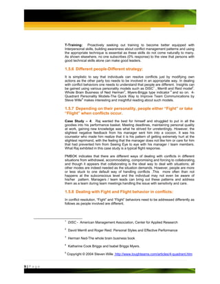 T-Training: Proactively seeking out training to become better equipped with
         Interpersonal skills, building awareness about conflict management patterns and using
         the appropriate technique is essential as these skills do not come naturally to many.
         As shown elsewhere, no one subscribes (0% response) to the view that persons with
         good technical skills alone can make good leaders.

         1.5.6 Different people-Different strategy:
         It is simplistic to say that individuals can resolve conflicts just by modifying own
         actions as the other party too needs to be involved in an appropriate way. In dealing
         with conflict behaviors one needs to understand that people are different. Insights can
         be gained using various personality models such as DISC1 , Merrill and Reid model2.
         Whole Brain Business of Ned Herman3, Myers-Briggs type indicator 4 and so on. 4-
         Quadrant Personality Models-The Quick Way to Improve Team Communications by
         Steve Wille5 makes interesting and insightful reading about such models.

         1.5.7 Depending on their personality, people either “Fight” or take
         “Flight” when conflicts occur.
         Case Study – 4: Raj wanted the best for himself and struggled to put in all the
         goodies into his performance basket. Meeting deadlines, maintaining personal quality
         at work, gaining new knowledge was what he strived for unrelentingly. However, the
         slightest negative feedback from his manager sent him into a cocoon. It was his
         counselor who made him realize that it is his pattern of getting extremely hurt at the
         slightest reprimand, with the feeling that the manager does not like him or care for him
         that had prevented him from Seeing Eye to eye with his manager / team members.
         What Raj exhibited in this case study is a typical flight response.

         PMBOK indicates that there are different ways of dealing with conflicts in different
         situations from withdrawal, accommodating, compromising and forcing to collaborating,
         and though it appears that collaborating is the ideal way to deal with situations; all
         other modes are indeed needed as the situation demands. However, people are more
         or less stuck to one default way of handling conflicts .This more often than not
         happens at the subconscious level and the individual may not even be aware of
         his/her pattern. Managers / team leads can bring out these patterns and address
         them as a team during team meetings handling the issue with sensitivity and care.

         1.5.8 Dealing with Fight and Flight behavior in conflicts:
         In conflict resolution, “Fight” and “Flight” behaviors need to be addressed differently as
         follows as people involved are different.




         1
             DISC - American Management Association, Center for Applied Research
         2
             David Merrill and Roger Reid: Personal Styles and Effective Performance
         3
             Herman Ned-The whole brain business book
         4
             Katharine Cook Briggs and Isabel Briggs Myers.
         5
             Copyright © 2004 Steven Wille http://www.toughteams.com/articles/4-quadrant.htm


9|Page
 