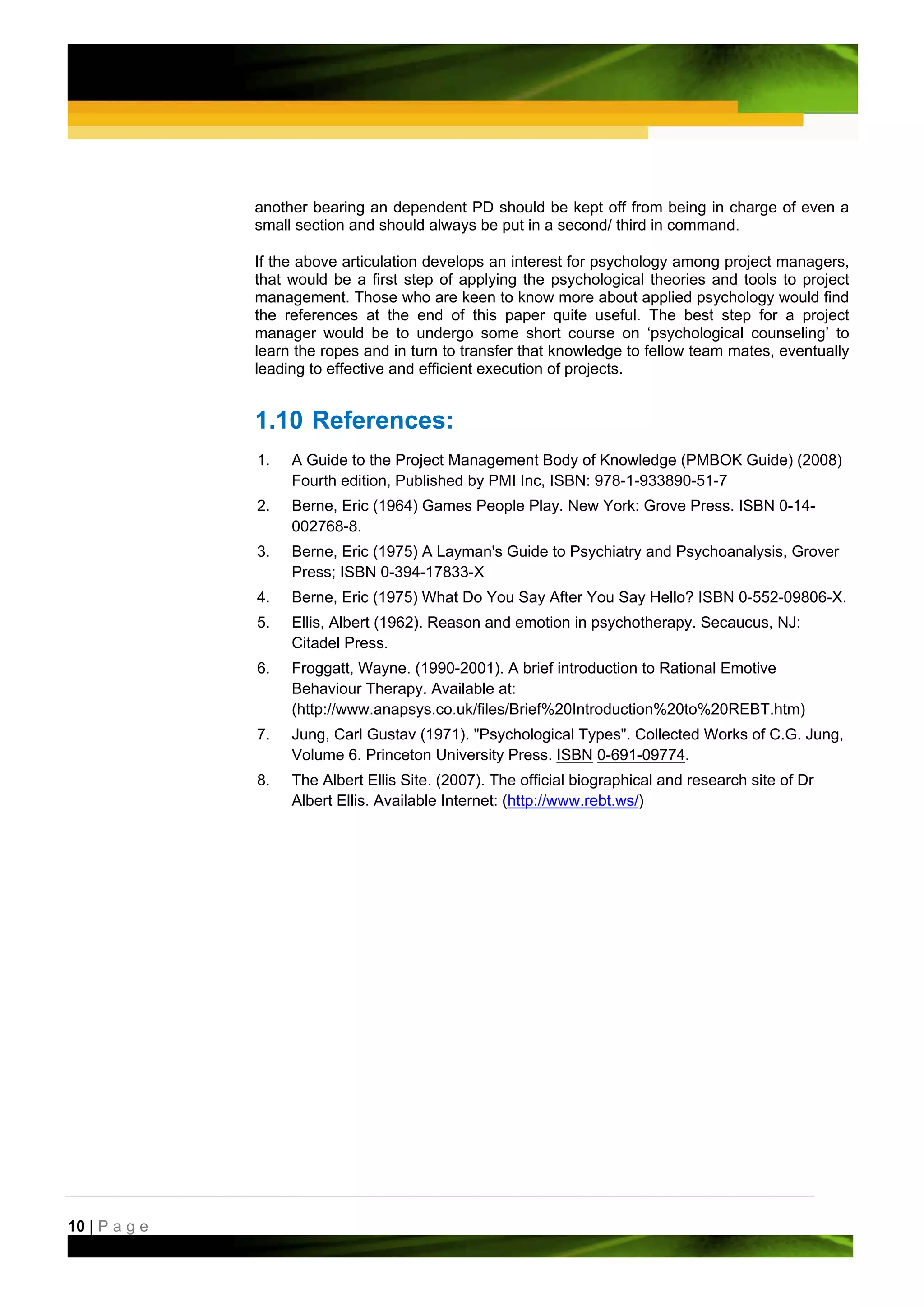 another bearing an dependent PD should be kept off from being in charge of even a
               small section and should always be put in a second/ third in command.

               If the above articulation develops an interest for psychology among project managers,
               that would be a first step of applying the psychological theories and tools to project
               management. Those who are keen to know more about applied psychology would find
               the references at the end of this paper quite useful. The best step for a project
               manager would be to undergo some short course on ‘psychological counseling’ to
               learn the ropes and in turn to transfer that knowledge to fellow team mates, eventually
               leading to effective and efficient execution of projects.


               1.10 References:
               1.   A Guide to the Project Management Body of Knowledge (PMBOK Guide) (2008)
                    Fourth edition, Published by PMI Inc, ISBN: 978-1-933890-51-7
               2.   Berne, Eric (1964) Games People Play. New York: Grove Press. ISBN 0-14-
                    002768-8.
               3.   Berne, Eric (1975) A Layman's Guide to Psychiatry and Psychoanalysis, Grover
                    Press; ISBN 0-394-17833-X
               4.   Berne, Eric (1975) What Do You Say After You Say Hello? ISBN 0-552-09806-X.
               5.   Ellis, Albert (1962). Reason and emotion in psychotherapy. Secaucus, NJ:
                    Citadel Press.
               6.   Froggatt, Wayne. (1990-2001). A brief introduction to Rational Emotive
                    Behaviour Therapy. Available at:
                    (http://www.anapsys.co.uk/files/Brief%20Introduction%20to%20REBT.htm)
               7.   Jung, Carl Gustav (1971). "Psychological Types". Collected Works of C.G. Jung,
                    Volume 6. Princeton University Press. ISBN 0-691-09774.
               8.   The Albert Ellis Site. (2007). The official biographical and research site of Dr
                    Albert Ellis. Available Internet: (http://www.rebt.ws/)




10 | P a g e
 