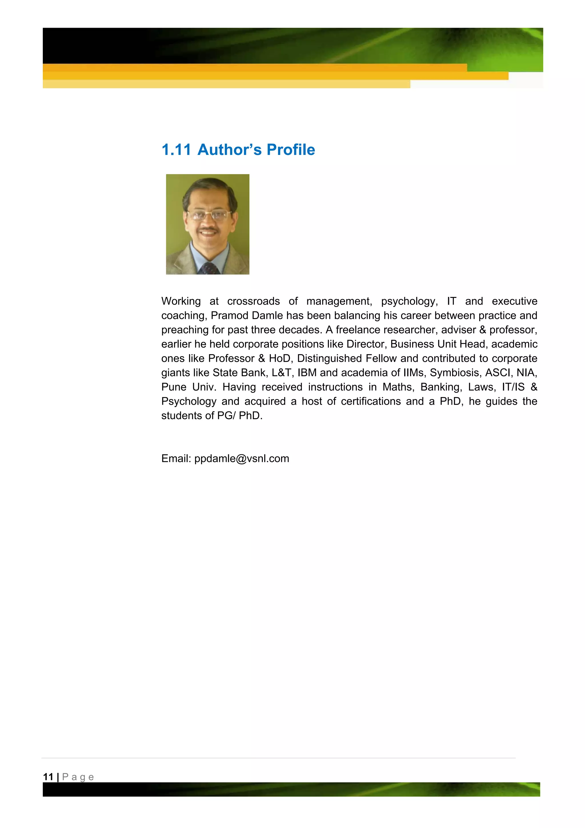 1.11 Author’s Profile




               Working at crossroads of management, psychology, IT and executive
               coaching, Pramod Damle has been balancing his career between practice and
               preaching for past three decades. A freelance researcher, adviser & professor,
               earlier he held corporate positions like Director, Business Unit Head, academic
               ones like Professor & HoD, Distinguished Fellow and contributed to corporate
               giants like State Bank, L&T, IBM and academia of IIMs, Symbiosis, ASCI, NIA,
               Pune Univ. Having received instructions in Maths, Banking, Laws, IT/IS &
               Psychology and acquired a host of certifications and a PhD, he guides the
               students of PG/ PhD.


               Email: ppdamle@vsnl.com




11 | P a g e
 