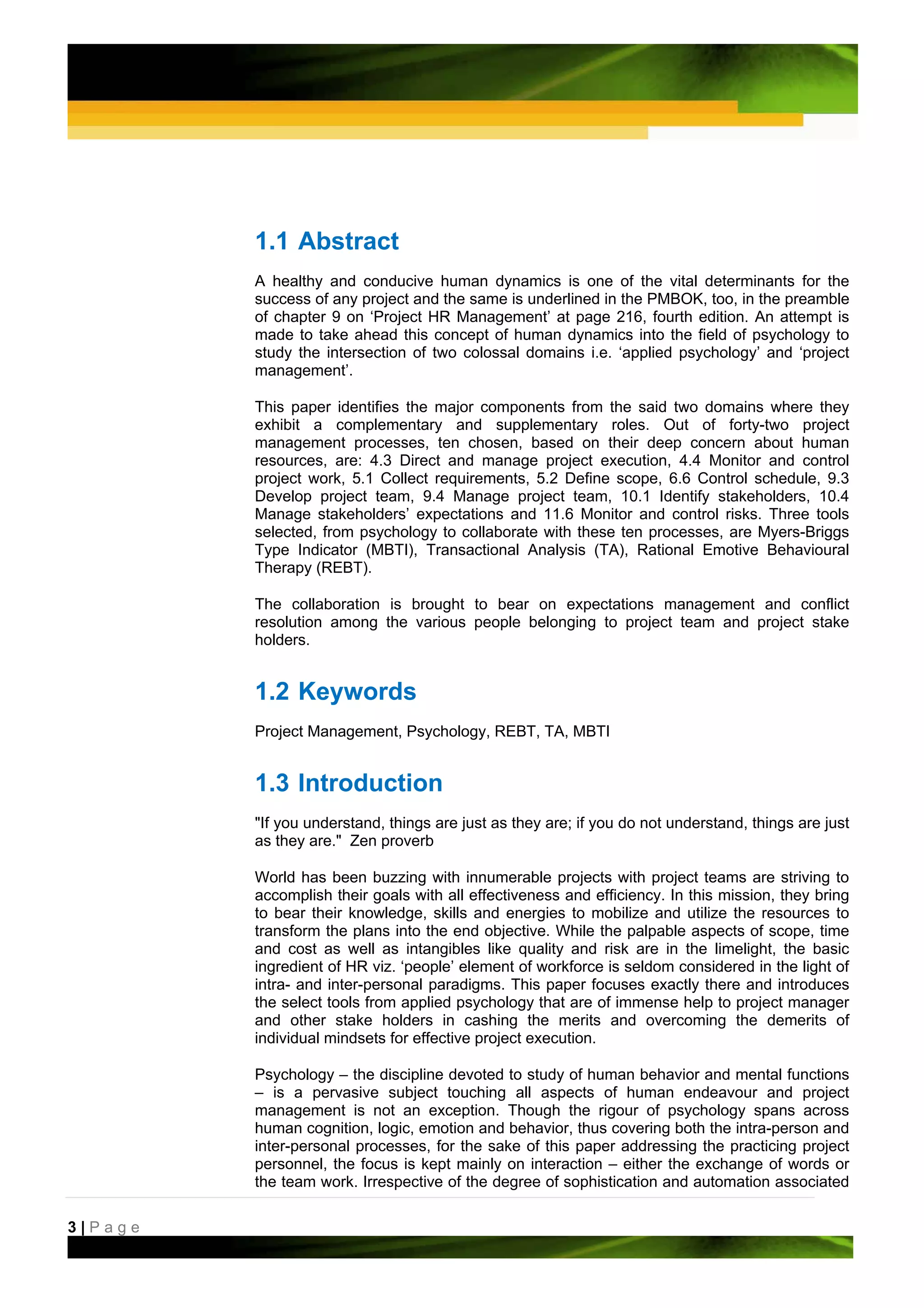 1.1 Abstract
         A healthy and conducive human dynamics is one of the vital determinants for the
         success of any project and the same is underlined in the PMBOK, too, in the preamble
         of chapter 9 on ‘Project HR Management’ at page 216, fourth edition. An attempt is
         made to take ahead this concept of human dynamics into the field of psychology to
         study the intersection of two colossal domains i.e. ‘applied psychology’ and ‘project
         management’.

         This paper identifies the major components from the said two domains where they
         exhibit a complementary and supplementary roles. Out of forty-two project
         management processes, ten chosen, based on their deep concern about human
         resources, are: 4.3 Direct and manage project execution, 4.4 Monitor and control
         project work, 5.1 Collect requirements, 5.2 Define scope, 6.6 Control schedule, 9.3
         Develop project team, 9.4 Manage project team, 10.1 Identify stakeholders, 10.4
         Manage stakeholders’ expectations and 11.6 Monitor and control risks. Three tools
         selected, from psychology to collaborate with these ten processes, are Myers-Briggs
         Type Indicator (MBTI), Transactional Analysis (TA), Rational Emotive Behavioural
         Therapy (REBT).

         The collaboration is brought to bear on expectations management and conflict
         resolution among the various people belonging to project team and project stake
         holders.


         1.2 Keywords
         Project Management, Psychology, REBT, TA, MBTI


         1.3 Introduction
         "If you understand, things are just as they are; if you do not understand, things are just
         as they are." Zen proverb

         World has been buzzing with innumerable projects with project teams are striving to
         accomplish their goals with all effectiveness and efficiency. In this mission, they bring
         to bear their knowledge, skills and energies to mobilize and utilize the resources to
         transform the plans into the end objective. While the palpable aspects of scope, time
         and cost as well as intangibles like quality and risk are in the limelight, the basic
         ingredient of HR viz. ‘people’ element of workforce is seldom considered in the light of
         intra- and inter-personal paradigms. This paper focuses exactly there and introduces
         the select tools from applied psychology that are of immense help to project manager
         and other stake holders in cashing the merits and overcoming the demerits of
         individual mindsets for effective project execution.

         Psychology – the discipline devoted to study of human behavior and mental functions
         – is a pervasive subject touching all aspects of human endeavour and project
         management is not an exception. Though the rigour of psychology spans across
         human cognition, logic, emotion and behavior, thus covering both the intra-person and
         inter-personal processes, for the sake of this paper addressing the practicing project
         personnel, the focus is kept mainly on interaction – either the exchange of words or
         the team work. Irrespective of the degree of sophistication and automation associated

3|Page
 