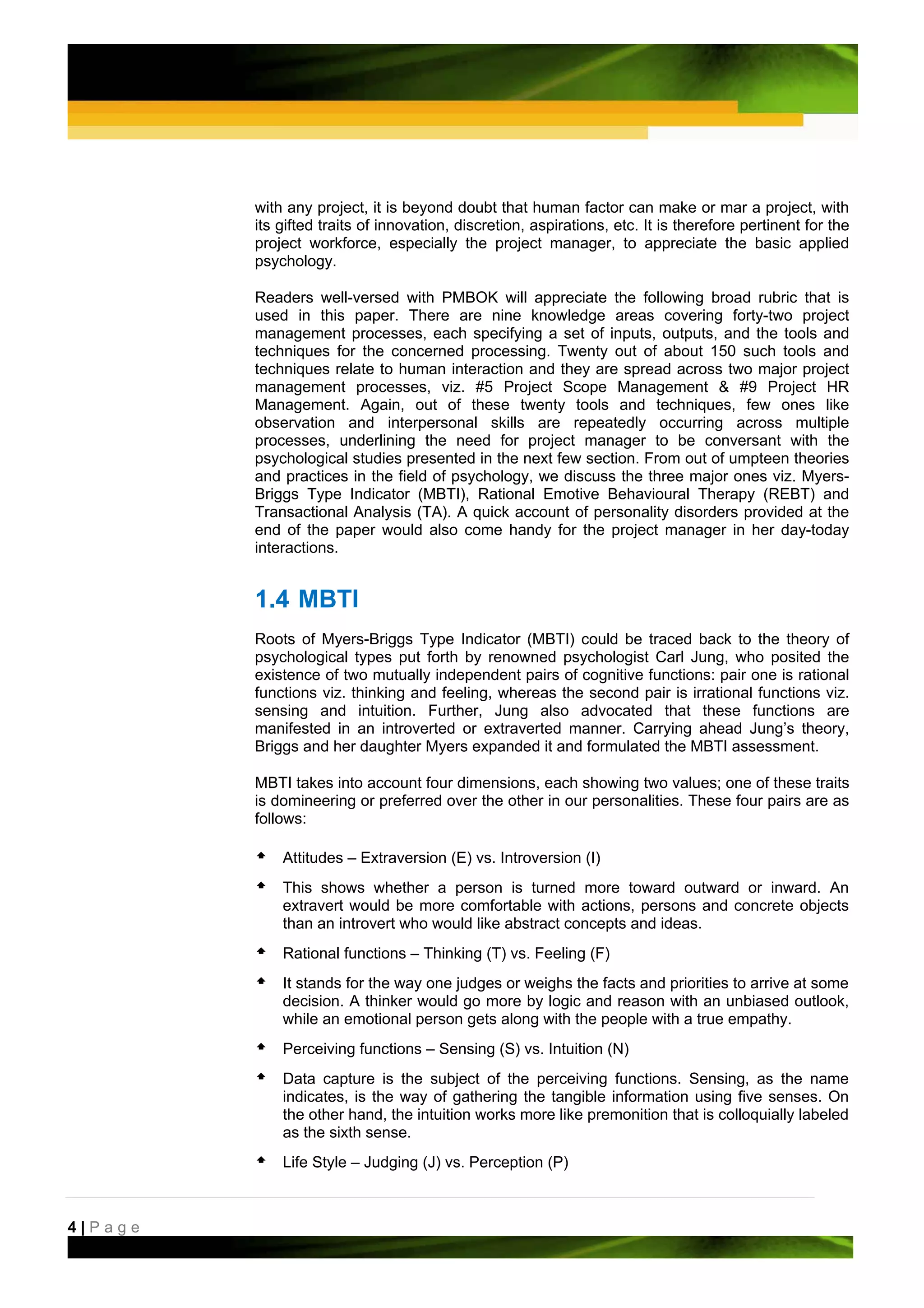 with any project, it is beyond doubt that human factor can make or mar a project, with
         its gifted traits of innovation, discretion, aspirations, etc. It is therefore pertinent for the
         project workforce, especially the project manager, to appreciate the basic applied
         psychology.

         Readers well-versed with PMBOK will appreciate the following broad rubric that is
         used in this paper. There are nine knowledge areas covering forty-two project
         management processes, each specifying a set of inputs, outputs, and the tools and
         techniques for the concerned processing. Twenty out of about 150 such tools and
         techniques relate to human interaction and they are spread across two major project
         management processes, viz. #5 Project Scope Management & #9 Project HR
         Management. Again, out of these twenty tools and techniques, few ones like
         observation and interpersonal skills are repeatedly occurring across multiple
         processes, underlining the need for project manager to be conversant with the
         psychological studies presented in the next few section. From out of umpteen theories
         and practices in the field of psychology, we discuss the three major ones viz. Myers-
         Briggs Type Indicator (MBTI), Rational Emotive Behavioural Therapy (REBT) and
         Transactional Analysis (TA). A quick account of personality disorders provided at the
         end of the paper would also come handy for the project manager in her day-today
         interactions.


         1.4 MBTI
         Roots of Myers-Briggs Type Indicator (MBTI) could be traced back to the theory of
         psychological types put forth by renowned psychologist Carl Jung, who posited the
         existence of two mutually independent pairs of cognitive functions: pair one is rational
         functions viz. thinking and feeling, whereas the second pair is irrational functions viz.
         sensing and intuition. Further, Jung also advocated that these functions are
         manifested in an introverted or extraverted manner. Carrying ahead Jung’s theory,
         Briggs and her daughter Myers expanded it and formulated the MBTI assessment.

         MBTI takes into account four dimensions, each showing two values; one of these traits
         is domineering or preferred over the other in our personalities. These four pairs are as
         follows:

             Attitudes – Extraversion (E) vs. Introversion (I)
             This shows whether a person is turned more toward outward or inward. An
             extravert would be more comfortable with actions, persons and concrete objects
             than an introvert who would like abstract concepts and ideas.
             Rational functions – Thinking (T) vs. Feeling (F)
             It stands for the way one judges or weighs the facts and priorities to arrive at some
             decision. A thinker would go more by logic and reason with an unbiased outlook,
             while an emotional person gets along with the people with a true empathy.
             Perceiving functions – Sensing (S) vs. Intuition (N)
             Data capture is the subject of the perceiving functions. Sensing, as the name
             indicates, is the way of gathering the tangible information using five senses. On
             the other hand, the intuition works more like premonition that is colloquially labeled
             as the sixth sense.
             Life Style – Judging (J) vs. Perception (P)



4|Page
 