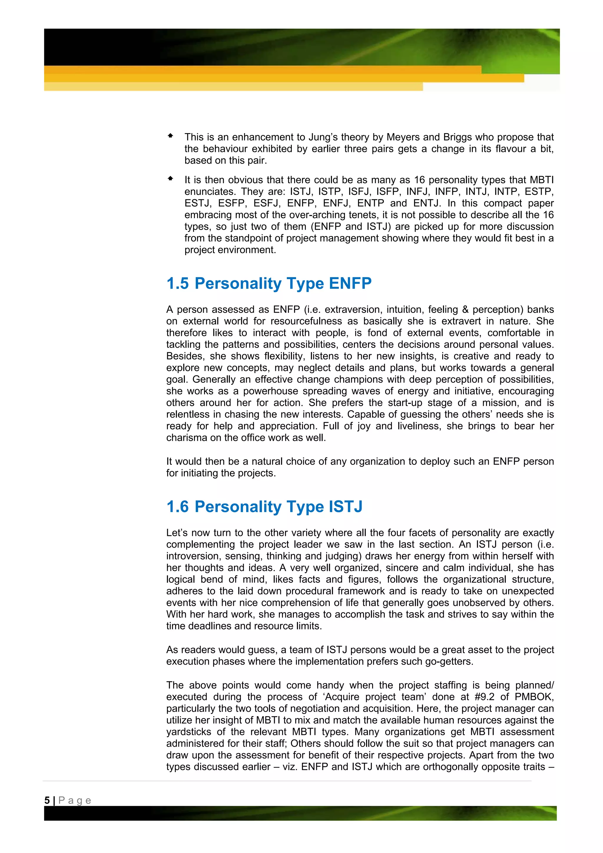 This is an enhancement to Jung’s theory by Meyers and Briggs who propose that
             the behaviour exhibited by earlier three pairs gets a change in its flavour a bit,
             based on this pair.
             It is then obvious that there could be as many as 16 personality types that MBTI
             enunciates. They are: ISTJ, ISTP, ISFJ, ISFP, INFJ, INFP, INTJ, INTP, ESTP,
             ESTJ, ESFP, ESFJ, ENFP, ENFJ, ENTP and ENTJ. In this compact paper
             embracing most of the over-arching tenets, it is not possible to describe all the 16
             types, so just two of them (ENFP and ISTJ) are picked up for more discussion
             from the standpoint of project management showing where they would fit best in a
             project environment.


         1.5 Personality Type ENFP
         A person assessed as ENFP (i.e. extraversion, intuition, feeling & perception) banks
         on external world for resourcefulness as basically she is extravert in nature. She
         therefore likes to interact with people, is fond of external events, comfortable in
         tackling the patterns and possibilities, centers the decisions around personal values.
         Besides, she shows flexibility, listens to her new insights, is creative and ready to
         explore new concepts, may neglect details and plans, but works towards a general
         goal. Generally an effective change champions with deep perception of possibilities,
         she works as a powerhouse spreading waves of energy and initiative, encouraging
         others around her for action. She prefers the start-up stage of a mission, and is
         relentless in chasing the new interests. Capable of guessing the others’ needs she is
         ready for help and appreciation. Full of joy and liveliness, she brings to bear her
         charisma on the office work as well.

         It would then be a natural choice of any organization to deploy such an ENFP person
         for initiating the projects.


         1.6 Personality Type ISTJ
         Let’s now turn to the other variety where all the four facets of personality are exactly
         complementing the project leader we saw in the last section. An ISTJ person (i.e.
         introversion, sensing, thinking and judging) draws her energy from within herself with
         her thoughts and ideas. A very well organized, sincere and calm individual, she has
         logical bend of mind, likes facts and figures, follows the organizational structure,
         adheres to the laid down procedural framework and is ready to take on unexpected
         events with her nice comprehension of life that generally goes unobserved by others.
         With her hard work, she manages to accomplish the task and strives to say within the
         time deadlines and resource limits.

         As readers would guess, a team of ISTJ persons would be a great asset to the project
         execution phases where the implementation prefers such go-getters.

         The above points would come handy when the project staffing is being planned/
         executed during the process of ‘Acquire project team’ done at #9.2 of PMBOK,
         particularly the two tools of negotiation and acquisition. Here, the project manager can
         utilize her insight of MBTI to mix and match the available human resources against the
         yardsticks of the relevant MBTI types. Many organizations get MBTI assessment
         administered for their staff; Others should follow the suit so that project managers can
         draw upon the assessment for benefit of their respective projects. Apart from the two
         types discussed earlier – viz. ENFP and ISTJ which are orthogonally opposite traits –


5|Page
 