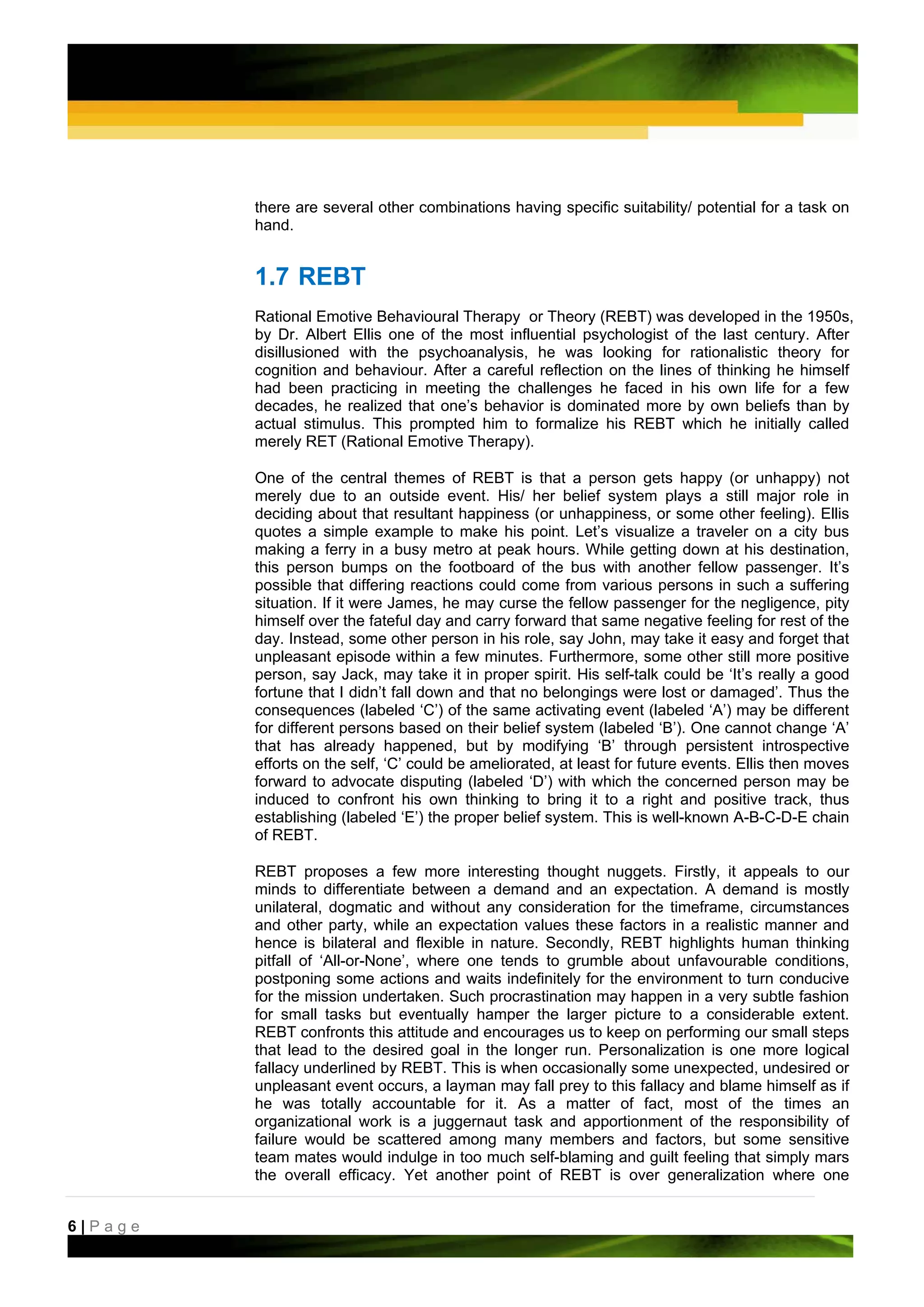 there are several other combinations having specific suitability/ potential for a task on
         hand.


         1.7 REBT
         Rational Emotive Behavioural Therapy or Theory (REBT) was developed in the 1950s,
         by Dr. Albert Ellis one of the most influential psychologist of the last century. After
         disillusioned with the psychoanalysis, he was looking for rationalistic theory for
         cognition and behaviour. After a careful reflection on the lines of thinking he himself
         had been practicing in meeting the challenges he faced in his own life for a few
         decades, he realized that one’s behavior is dominated more by own beliefs than by
         actual stimulus. This prompted him to formalize his REBT which he initially called
         merely RET (Rational Emotive Therapy).

         One of the central themes of REBT is that a person gets happy (or unhappy) not
         merely due to an outside event. His/ her belief system plays a still major role in
         deciding about that resultant happiness (or unhappiness, or some other feeling). Ellis
         quotes a simple example to make his point. Let’s visualize a traveler on a city bus
         making a ferry in a busy metro at peak hours. While getting down at his destination,
         this person bumps on the footboard of the bus with another fellow passenger. It’s
         possible that differing reactions could come from various persons in such a suffering
         situation. If it were James, he may curse the fellow passenger for the negligence, pity
         himself over the fateful day and carry forward that same negative feeling for rest of the
         day. Instead, some other person in his role, say John, may take it easy and forget that
         unpleasant episode within a few minutes. Furthermore, some other still more positive
         person, say Jack, may take it in proper spirit. His self-talk could be ‘It’s really a good
         fortune that I didn’t fall down and that no belongings were lost or damaged’. Thus the
         consequences (labeled ‘C’) of the same activating event (labeled ‘A’) may be different
         for different persons based on their belief system (labeled ‘B’). One cannot change ‘A’
         that has already happened, but by modifying ‘B’ through persistent introspective
         efforts on the self, ‘C’ could be ameliorated, at least for future events. Ellis then moves
         forward to advocate disputing (labeled ‘D’) with which the concerned person may be
         induced to confront his own thinking to bring it to a right and positive track, thus
         establishing (labeled ‘E’) the proper belief system. This is well-known A-B-C-D-E chain
         of REBT.

         REBT proposes a few more interesting thought nuggets. Firstly, it appeals to our
         minds to differentiate between a demand and an expectation. A demand is mostly
         unilateral, dogmatic and without any consideration for the timeframe, circumstances
         and other party, while an expectation values these factors in a realistic manner and
         hence is bilateral and flexible in nature. Secondly, REBT highlights human thinking
         pitfall of ‘All-or-None’, where one tends to grumble about unfavourable conditions,
         postponing some actions and waits indefinitely for the environment to turn conducive
         for the mission undertaken. Such procrastination may happen in a very subtle fashion
         for small tasks but eventually hamper the larger picture to a considerable extent.
         REBT confronts this attitude and encourages us to keep on performing our small steps
         that lead to the desired goal in the longer run. Personalization is one more logical
         fallacy underlined by REBT. This is when occasionally some unexpected, undesired or
         unpleasant event occurs, a layman may fall prey to this fallacy and blame himself as if
         he was totally accountable for it. As a matter of fact, most of the times an
         organizational work is a juggernaut task and apportionment of the responsibility of
         failure would be scattered among many members and factors, but some sensitive
         team mates would indulge in too much self-blaming and guilt feeling that simply mars
         the overall efficacy. Yet another point of REBT is over generalization where one


6|Page
 