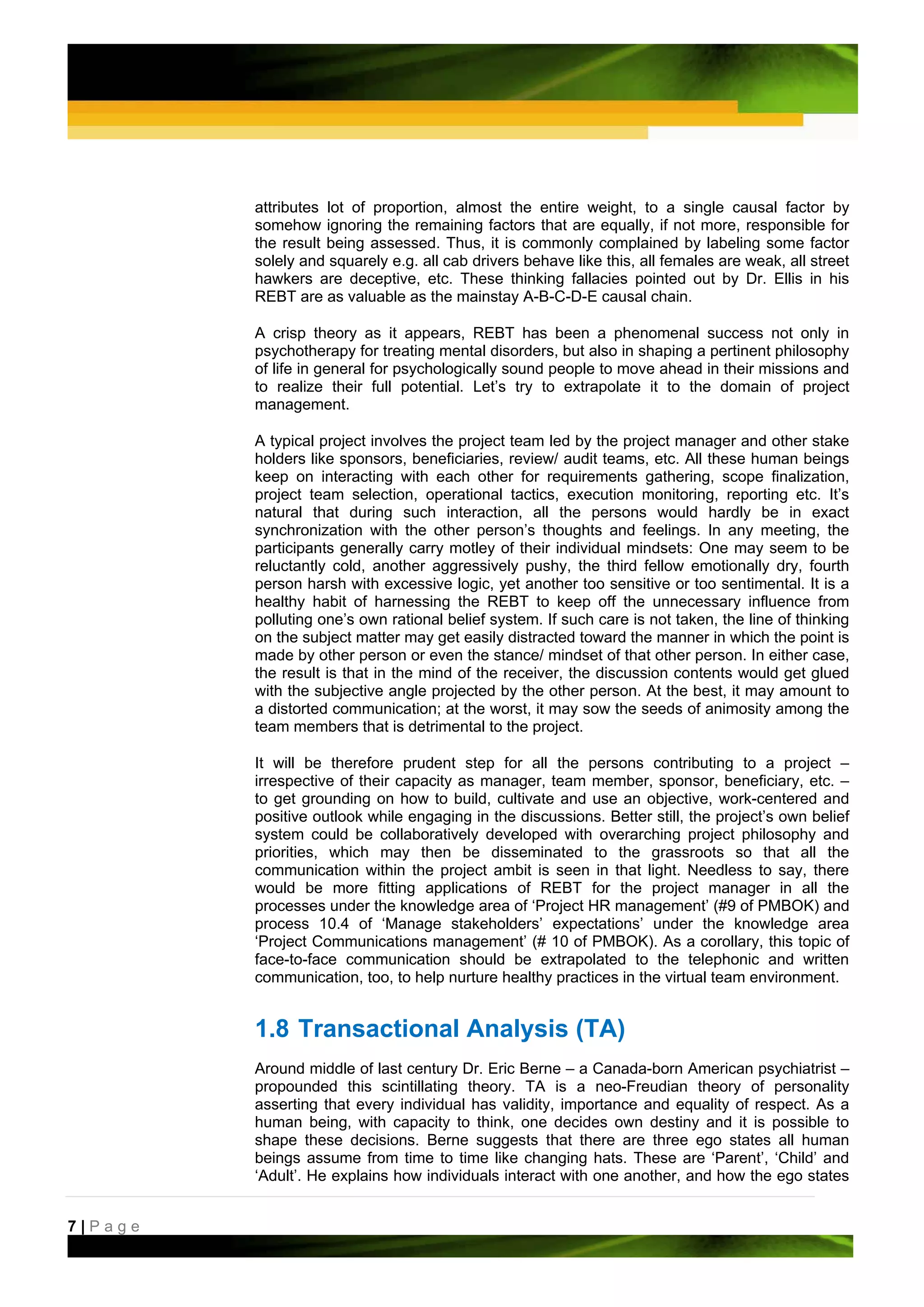 attributes lot of proportion, almost the entire weight, to a single causal factor by
         somehow ignoring the remaining factors that are equally, if not more, responsible for
         the result being assessed. Thus, it is commonly complained by labeling some factor
         solely and squarely e.g. all cab drivers behave like this, all females are weak, all street
         hawkers are deceptive, etc. These thinking fallacies pointed out by Dr. Ellis in his
         REBT are as valuable as the mainstay A-B-C-D-E causal chain.

         A crisp theory as it appears, REBT has been a phenomenal success not only in
         psychotherapy for treating mental disorders, but also in shaping a pertinent philosophy
         of life in general for psychologically sound people to move ahead in their missions and
         to realize their full potential. Let’s try to extrapolate it to the domain of project
         management.

         A typical project involves the project team led by the project manager and other stake
         holders like sponsors, beneficiaries, review/ audit teams, etc. All these human beings
         keep on interacting with each other for requirements gathering, scope finalization,
         project team selection, operational tactics, execution monitoring, reporting etc. It’s
         natural that during such interaction, all the persons would hardly be in exact
         synchronization with the other person’s thoughts and feelings. In any meeting, the
         participants generally carry motley of their individual mindsets: One may seem to be
         reluctantly cold, another aggressively pushy, the third fellow emotionally dry, fourth
         person harsh with excessive logic, yet another too sensitive or too sentimental. It is a
         healthy habit of harnessing the REBT to keep off the unnecessary influence from
         polluting one’s own rational belief system. If such care is not taken, the line of thinking
         on the subject matter may get easily distracted toward the manner in which the point is
         made by other person or even the stance/ mindset of that other person. In either case,
         the result is that in the mind of the receiver, the discussion contents would get glued
         with the subjective angle projected by the other person. At the best, it may amount to
         a distorted communication; at the worst, it may sow the seeds of animosity among the
         team members that is detrimental to the project.

         It will be therefore prudent step for all the persons contributing to a project –
         irrespective of their capacity as manager, team member, sponsor, beneficiary, etc. –
         to get grounding on how to build, cultivate and use an objective, work-centered and
         positive outlook while engaging in the discussions. Better still, the project’s own belief
         system could be collaboratively developed with overarching project philosophy and
         priorities, which may then be disseminated to the grassroots so that all the
         communication within the project ambit is seen in that light. Needless to say, there
         would be more fitting applications of REBT for the project manager in all the
         processes under the knowledge area of ‘Project HR management’ (#9 of PMBOK) and
         process 10.4 of ‘Manage stakeholders’ expectations’ under the knowledge area
         ‘Project Communications management’ (# 10 of PMBOK). As a corollary, this topic of
         face-to-face communication should be extrapolated to the telephonic and written
         communication, too, to help nurture healthy practices in the virtual team environment.


         1.8 Transactional Analysis (TA)
         Around middle of last century Dr. Eric Berne – a Canada-born American psychiatrist –
         propounded this scintillating theory. TA is a neo-Freudian theory of personality
         asserting that every individual has validity, importance and equality of respect. As a
         human being, with capacity to think, one decides own destiny and it is possible to
         shape these decisions. Berne suggests that there are three ego states all human
         beings assume from time to time like changing hats. These are ‘Parent’, ‘Child’ and
         ‘Adult’. He explains how individuals interact with one another, and how the ego states


7|Page
 
