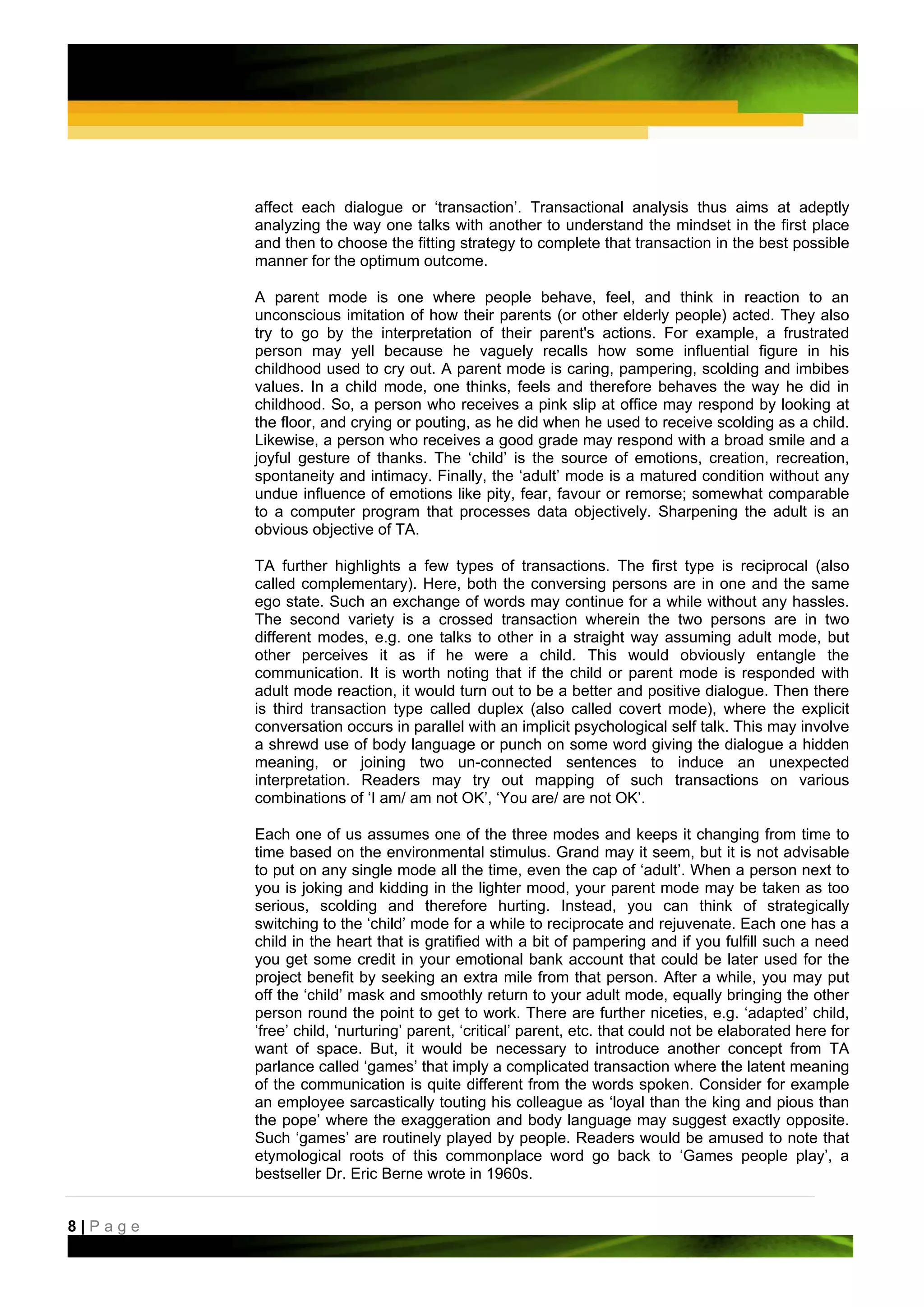 affect each dialogue or ‘transaction’. Transactional analysis thus aims at adeptly
         analyzing the way one talks with another to understand the mindset in the first place
         and then to choose the fitting strategy to complete that transaction in the best possible
         manner for the optimum outcome.

         A parent mode is one where people behave, feel, and think in reaction to an
         unconscious imitation of how their parents (or other elderly people) acted. They also
         try to go by the interpretation of their parent's actions. For example, a frustrated
         person may yell because he vaguely recalls how some influential figure in his
         childhood used to cry out. A parent mode is caring, pampering, scolding and imbibes
         values. In a child mode, one thinks, feels and therefore behaves the way he did in
         childhood. So, a person who receives a pink slip at office may respond by looking at
         the floor, and crying or pouting, as he did when he used to receive scolding as a child.
         Likewise, a person who receives a good grade may respond with a broad smile and a
         joyful gesture of thanks. The ‘child’ is the source of emotions, creation, recreation,
         spontaneity and intimacy. Finally, the ‘adult’ mode is a matured condition without any
         undue influence of emotions like pity, fear, favour or remorse; somewhat comparable
         to a computer program that processes data objectively. Sharpening the adult is an
         obvious objective of TA.

         TA further highlights a few types of transactions. The first type is reciprocal (also
         called complementary). Here, both the conversing persons are in one and the same
         ego state. Such an exchange of words may continue for a while without any hassles.
         The second variety is a crossed transaction wherein the two persons are in two
         different modes, e.g. one talks to other in a straight way assuming adult mode, but
         other perceives it as if he were a child. This would obviously entangle the
         communication. It is worth noting that if the child or parent mode is responded with
         adult mode reaction, it would turn out to be a better and positive dialogue. Then there
         is third transaction type called duplex (also called covert mode), where the explicit
         conversation occurs in parallel with an implicit psychological self talk. This may involve
         a shrewd use of body language or punch on some word giving the dialogue a hidden
         meaning, or joining two un-connected sentences to induce an unexpected
         interpretation. Readers may try out mapping of such transactions on various
         combinations of ‘I am/ am not OK’, ‘You are/ are not OK’.

         Each one of us assumes one of the three modes and keeps it changing from time to
         time based on the environmental stimulus. Grand may it seem, but it is not advisable
         to put on any single mode all the time, even the cap of ‘adult’. When a person next to
         you is joking and kidding in the lighter mood, your parent mode may be taken as too
         serious, scolding and therefore hurting. Instead, you can think of strategically
         switching to the ‘child’ mode for a while to reciprocate and rejuvenate. Each one has a
         child in the heart that is gratified with a bit of pampering and if you fulfill such a need
         you get some credit in your emotional bank account that could be later used for the
         project benefit by seeking an extra mile from that person. After a while, you may put
         off the ‘child’ mask and smoothly return to your adult mode, equally bringing the other
         person round the point to get to work. There are further niceties, e.g. ‘adapted’ child,
         ‘free’ child, ‘nurturing’ parent, ‘critical’ parent, etc. that could not be elaborated here for
         want of space. But, it would be necessary to introduce another concept from TA
         parlance called ‘games’ that imply a complicated transaction where the latent meaning
         of the communication is quite different from the words spoken. Consider for example
         an employee sarcastically touting his colleague as ‘loyal than the king and pious than
         the pope’ where the exaggeration and body language may suggest exactly opposite.
         Such ‘games’ are routinely played by people. Readers would be amused to note that
         etymological roots of this commonplace word go back to ‘Games people play’, a
         bestseller Dr. Eric Berne wrote in 1960s.


8|Page
 