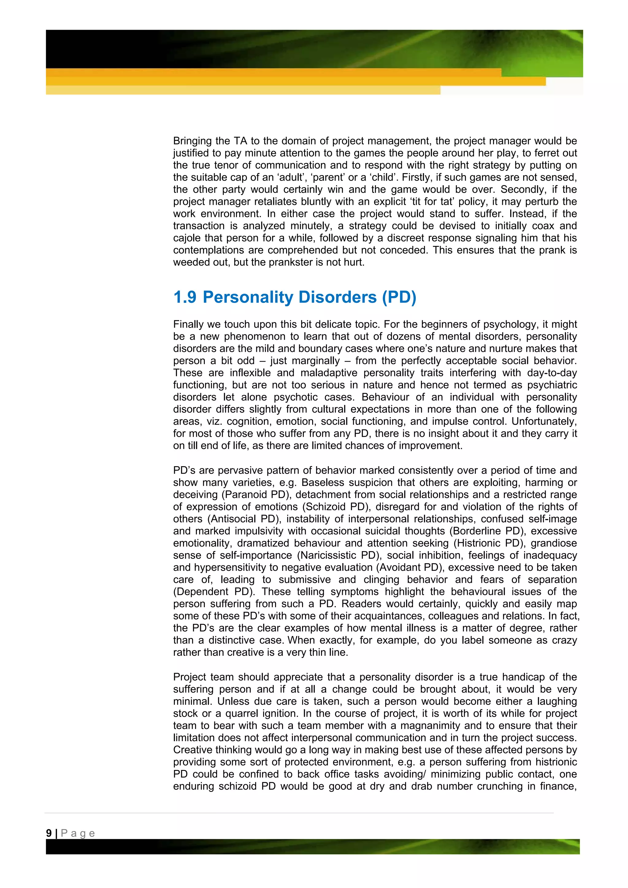 Bringing the TA to the domain of project management, the project manager would be
         justified to pay minute attention to the games the people around her play, to ferret out
         the true tenor of communication and to respond with the right strategy by putting on
         the suitable cap of an ‘adult’, ‘parent’ or a ‘child’. Firstly, if such games are not sensed,
         the other party would certainly win and the game would be over. Secondly, if the
         project manager retaliates bluntly with an explicit ‘tit for tat’ policy, it may perturb the
         work environment. In either case the project would stand to suffer. Instead, if the
         transaction is analyzed minutely, a strategy could be devised to initially coax and
         cajole that person for a while, followed by a discreet response signaling him that his
         contemplations are comprehended but not conceded. This ensures that the prank is
         weeded out, but the prankster is not hurt.


         1.9 Personality Disorders (PD)
         Finally we touch upon this bit delicate topic. For the beginners of psychology, it might
         be a new phenomenon to learn that out of dozens of mental disorders, personality
         disorders are the mild and boundary cases where one’s nature and nurture makes that
         person a bit odd – just marginally – from the perfectly acceptable social behavior.
         These are inflexible and maladaptive personality traits interfering with day-to-day
         functioning, but are not too serious in nature and hence not termed as psychiatric
         disorders let alone psychotic cases. Behaviour of an individual with personality
         disorder differs slightly from cultural expectations in more than one of the following
         areas, viz. cognition, emotion, social functioning, and impulse control. Unfortunately,
         for most of those who suffer from any PD, there is no insight about it and they carry it
         on till end of life, as there are limited chances of improvement.

         PD’s are pervasive pattern of behavior marked consistently over a period of time and
         show many varieties, e.g. Baseless suspicion that others are exploiting, harming or
         deceiving (Paranoid PD), detachment from social relationships and a restricted range
         of expression of emotions (Schizoid PD), disregard for and violation of the rights of
         others (Antisocial PD), instability of interpersonal relationships, confused self-image
         and marked impulsivity with occasional suicidal thoughts (Borderline PD), excessive
         emotionality, dramatized behaviour and attention seeking (Histrionic PD), grandiose
         sense of self-importance (Naricissistic PD), social inhibition, feelings of inadequacy
         and hypersensitivity to negative evaluation (Avoidant PD), excessive need to be taken
         care of, leading to submissive and clinging behavior and fears of separation
         (Dependent PD). These telling symptoms highlight the behavioural issues of the
         person suffering from such a PD. Readers would certainly, quickly and easily map
         some of these PD’s with some of their acquaintances, colleagues and relations. In fact,
         the PD’s are the clear examples of how mental illness is a matter of degree, rather
         than a distinctive case. When exactly, for example, do you label someone as crazy
         rather than creative is a very thin line.

         Project team should appreciate that a personality disorder is a true handicap of the
         suffering person and if at all a change could be brought about, it would be very
         minimal. Unless due care is taken, such a person would become either a laughing
         stock or a quarrel ignition. In the course of project, it is worth of its while for project
         team to bear with such a team member with a magnanimity and to ensure that their
         limitation does not affect interpersonal communication and in turn the project success.
         Creative thinking would go a long way in making best use of these affected persons by
         providing some sort of protected environment, e.g. a person suffering from histrionic
         PD could be confined to back office tasks avoiding/ minimizing public contact, one
         enduring schizoid PD would be good at dry and drab number crunching in finance,



9|Page
 