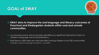 GOAL of SWAY
 SWAY aims to improve the oral language and literacy outcomes of
Preschool and Kindergarten students within ...