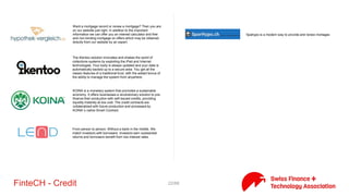 22/71FinteCH - Credit
Advanon is the leading online invoice financing platform that
focuses on SME. Our innovation lies in the fact that our technology
makes it easier for SMEs to provide essential information about
their invoices. By using financial analytics and state-of-the-art web-
technologies our platform creates a both easy and secure way of
providing just the information the investor needs to make
intelligent investment decisions, fast.
bob Finance offers innovative financial services online
We connect private and institutional lenders with borrowers.
Fintech,Lending (Business),Lending (Consumer),Social investment
Der Online Marktplatz für KMU Finanzierungen in der Schweiz
We have made ​​it our mission to help you in choosing the right
lender and get you a loan. With just one application, we are looking
for the best and tailored to your personal situation offer. A
reputable and professional advice is our priority. We are before,
during, and since, according to your contract at any time for your
questions. This service is free for you.
enyfinance is a new generation of online financing.
hypoguide is aportal for online mortage comparision.
the next generation mortgage platform. hypoplus is a sister
company of comparis.ch
 