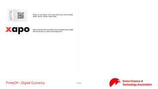 31/71FinteCH - Digital Currency
Gatechain has developed solutions for trade finance on a
decentralised network which allows to seamlessly connect all
participants in the trade ecosystem. Our blockchain based solutions
allow to significantly reduce processing time and costs while
improving cash-flow in trade.
iProtus developed a full featured Bitcoin peer to peer node (server)
from scratch, implementing the protocol solely
Lykke is a movement to build one global marketplace that is a level
playing field and where everyone has access. Lykke has established
Lykke Exchange to trade all classes of financial instruments issued in
a form of Colored Coins (digital ‘I_Owe_You’s) and enable direct
ownership and immediate settlement on blockchain.
Metaco is a software provider whose solutions enable financial
institutions to exploit the blockchain distributed ledger. The
company offers an ecosystem of products for issuing, transferring
and trading securities on the blockchain.
The Monetas platform is an advanced crypto-transaction
technology that uses a cryptographically secured digital notary to
enable all kinds of financial and legal transactions, public or private,
worldwide.
Blockchain Asset & Cryptocurrency Exchange
Shift Devices builds hardware keys to secure your online life and
digital assets. These include the Digital Bitbox, a Bitcoin hardware
wallet packed with security in a minimalist design. Be your own
bank with Bitcoin. Get your own security team with the Digital
Bitbox.
SwissMine Ltd aims to be the trusted, full-service partner for the
digital currency market. The team delivers innovative, competitive,
secure and fully proprietary solutions. Our focus is on one single
ecosystem of digital currency payments for users, merchants,
payment solutions and mining operations. As a result, we have
successfully developed a full suite of digital currency solutions,
products and services.
 