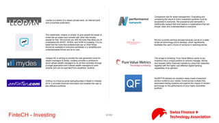 40/71FinteCH - Investing
ECUREX is the Swiss-based digital finance marketplace for
professional traders and financial institutions. ECUREX is the first
Swiss-based digital finance marketplace to be fully compliant
with the Swiss Banking Act, the Swiss and U.S. AML Acts and with
FATCA.
Expersoft Systems provides leading-edge software solutions and
services for wealth management and retail banks, asset
management companies, family offices, and other financial service
providers.
FinGraphs offers a simple and didactic methodology to allow
investors and traders of all levels of expertise to continuously
analyse markets and monitor their positions (trend identification,
price targets estimates, assessing risk levels, completed by a robo
summary opinion).
Finhorizon fairvalues© provides the basis for a consistent client
advisory process and allows the ongoing testing of investments
regarding clients’ suitability and appropriateness. fairforecasts© is a
novel quantitative approach to analyse big data and render smart
data to assess the potential of investment alternatives. The applied
scientific algorithm merges all sources of predictions, including the
users’ view, to a unique risk-return forecast landscape.
fundinfo is a leading international platform for information and
mandatory publications of investment funds. We believe that
sustainable, profitable investments require well informed fund
investors.
InCube is a Swiss-based FinTech company offering advisory services
and financial software products, high performance computing
technologies, investment products and services. Our clients are
primarily financial institutions, trading firms and institutional
investors.
InvestGlass is an integrated system for professional relationship
managers (RMs), wealth managers (WMs), Chief Investment
Officers and Chief Compliance Officers. There is a lot of slippage in
the private banking and wealth management interactive process
Investivity is a digital investment manager that designs plug-and-
play comprehensive portfolios. Investors can customize and trade
these multi asset class, low fee yet sophisticated strategies as easily
as they would buy ETFs.
 