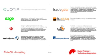 41/71FinteCH - Investing
Investment Navigator is a public information platform to support
you throughout the process of providing investment advice and
asset management services. It provides you with a wide range of
tools that allow you to fulfil your investment consultancy and asset
management obligations efficiently, particularly involving
traditional investment funds and exchange traded funds, by
providing easy access to the required information.
Investomat is an online investment tool (roboadvisor) offered by
Glarner Kantonal Bank (GLBK) Direct
INVESTORY is a digital broker for investment strategies. By
mirroring complete investment strategies from financial experts
INVESTORY enables small investors to follow professional
investment strategies on their personal account. Beside of mirroring
this strategies, INVESTORY rated the risk-return behavior and
honors the best investment strategies regularly.
Keesystem designs and deploys KeeSense, a complete tool for
independent asset managers. Our solution enhances your
performance allowing you to match your client requirements while
drastically reducing all constraints linked to compliance.
Leodan is a blend of a classic private bank, an internet bank and a
business publication.
Loanbook ist die unabhängige Schweizer Geld- und Kapitalmarkt-
Platform für öffentlich-rechtliche Kreditnehmer und institutionelle
Kapitalgeber. Zugriff auf die Platform ist nur überprüften
Organisationen möglich.
The meetinvest, mission is simple: to give people the power to
invest like an expert and connect with other like-minded people for
free. We provide you with the tools that allow you to understand
the WHAT, WHEN, and HOW of investing. It is our belief that the
tools that professionals use on Wall Street should be available to
everyone worldwide in a simplified and understandable format and
at no cost.
Melon derives its name from the Greek word for “future”. We feel
this is fitting for a software that we believe will dramatically reduce
the barriers to entry and improve the inefficiencies experienced in
the asset management space. Our purpose is to build software that
enables people to easily interact with the digital asset space in a
way that is fair and equal to all.
 