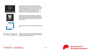 42/71FinteCH - Investing
mydesq AG is aiming to provide the next generation tools for
wealth managers & banks. mydesq provides a workbench which
allows wealth managers to do all their activities through a single
application and it allows wealth managers to work smarter and can
be operated from anywhere, anytime.
A simple, intelligent and learning wealth management tech
platform. Proven services that fit. Allowing you to focus on your
clients & business as a wealth manager and family office
Your Key to the Future of Investment Management
Onfintur is a finance portal startupfounded in Basel in October
2014. It provides financial information and enables the user to test
different portfolios.
Comparison site for asset management. Evaluating and comparing
the result of one's investment portfolio must be accessible to
everyone. We popularize and demystify a traditionally opaque field
and believe in explanations that are simple, clear and
understandable to everyone.
We are currently working strongly because concat to a state-of-the-
art technology tool to develop, which significantly facilitates the
user's choice of solutions in selecting stocks.
The bridge to eVesting. Pure Value Metrics wants to put investors
into a unique position to actively manage, decide and transact
within financial markets by using their expertise, together with the
highly cost effective digital banking capabilities of its partners
QUANTFIN delivers an excellent ready-made investment solution
suited to your needs. Invest across multiple fully automated trading
systems and explore the impact of modern technology on the
performance of your highly diversified portfolio!
 