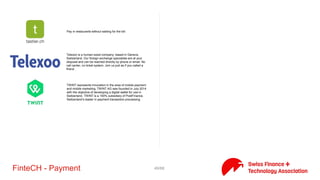 49/71FinteCH - Payment
Avance Pay is a rapidly growing Swiss high-tech company which was
founded by leading experts in the field of electronic transactions
and financial services.
Be-Cash revolutionizes the distribution of cash and payment
terminals. Elected the “Startup” to follow in 2015 in the financial
field, Be-Cash will soon present its new concept in Switzerland.
Born and grown-up in Switzerland, b-Sharpe provides discount
exchange rates for small and middle sized companies as well as
private individuals. Easy to use, secure and friendly, b-Sharpe is the
next generation of currency exchange and international transfers.
Payments - The simple and convenient Way to pay. Our goal is to
provide an efficient , user-friendly and easy payment method for
the purchase on account of goods and services
CashSentinel secures and facilitates important financial transactions
through smart-contracts and mobile technology. A Swiss-born
company, its first focus market is the automotive sector through a
number of partners in and outside Switzerland.
Essential for Mobile Payment pay with your mobile simple, safe and
confortable. e24 conceives and implemenst integrated mobile
payment solutiond for national and international customers in B2b-
/B2C.
eCollect is a new generation debt collection service, focussed on
providing tech companies with an API-based, fully integrated
payment & debt collection solution.
getBUTIK is a fullservice provider which offers a one stop web
shopping solution based on its partnerships with financial services
and logistics providers.
 