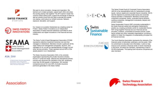 8/71Association
The association unites all the crowdfunding platforms in Switzerland
in order to (i) promote crowdfunding, (ii) assist in spreading best
practices among, (iii) conduct applied research and in particular
study the evolution of crowdfunding in Switzerland compared with
other countries, and (iv) assisting politicians and regulators to
better understand the challenges of crowdfunding
Swiss Finance + Technology Association aims to serve as the hub
and centre of gravity for the Swiss FinTech ecosystem, representing
all stakeholder groups. We are volunteer-led and engage with a
strong network of both local and international partners (i.e.
corporates, associations, government, etc) to pursue our aims
including networking, development, research, advocacy, and
promotion.
SFI is a private foundation created by Switzerland's banking and
finance community in cooperation with leading Swiss universities. It
supports and advances research, doctoral training and executive
education in banking and finance. The Institute is supported by the
Swiss banks, the Swiss Stock Exchange, Swiss universities and the
Swiss Federal Government.
We want to drive innovation, change and inspiration. We teamed
up to create synergies, support each other and enjoy the exciting
startup ride together! The SFS wants to foster the common Swiss
startup spirit, support the exchange of ideas as well as industry
know-how and help to educate the outside, non-startup, world
about our brilliant ventures. Network, exposure, education, and
support.
Our mission is to position Switzerland as a leading center for
Fintech. Swiss Fintech Innovations is an independent association of
Swiss financial institutions committed to drive collaboration and
digital innovations in the financial services industry.
The Swiss Funds & Asset Management Association SFAMA
represents collective investment schemes (cis) and their managers
in Switzerland. Members include in particular all the major Swiss
fund management companies, SICAV's, and managers of cis, as well
as representatives of foreign cis and other service providers. These
represent around 95% of the assets placed in cis in Switzerland.
The Swiss Insurance Association (SIA) is the umbrella organisation
representing the private insurance industry. Around 77 small and
large, national and international primary insurers and reinsurers are
members of the SIA, employing more than 50,000 people in
Switzerland. SIA member companies account for over 90% of
private insurance premiums generated in the Swiss market.
The Swiss Private Equity & Corporate Finance Association (SECA) is
the representative body for Switzerland‘s private equity, venture
capital and corporate finance industries. SECA has the objective to
promote private equity and corporate finance activities in
Switzerland. Members include equity investment companies, banks,
corporate finance advisors, auditing companies, management
consultants, lawyers and private investors.
 