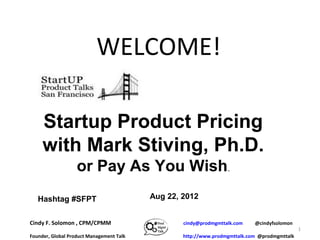 WELCOME!

     Startup Product Pricing
     with Mark Stiving, Ph.D.
                   or Pay As You Wish.
   Hashtag #SFPT                          Aug 22, 2012


Cindy F. Solomon , CPM/CPMM                       cindy@prodmgmttalk.com    @cindyfsolomon
                                                                                              1
Founder, Global Product Management Talk           http://www.prodmgmttalk.com @prodmgmttalk
 